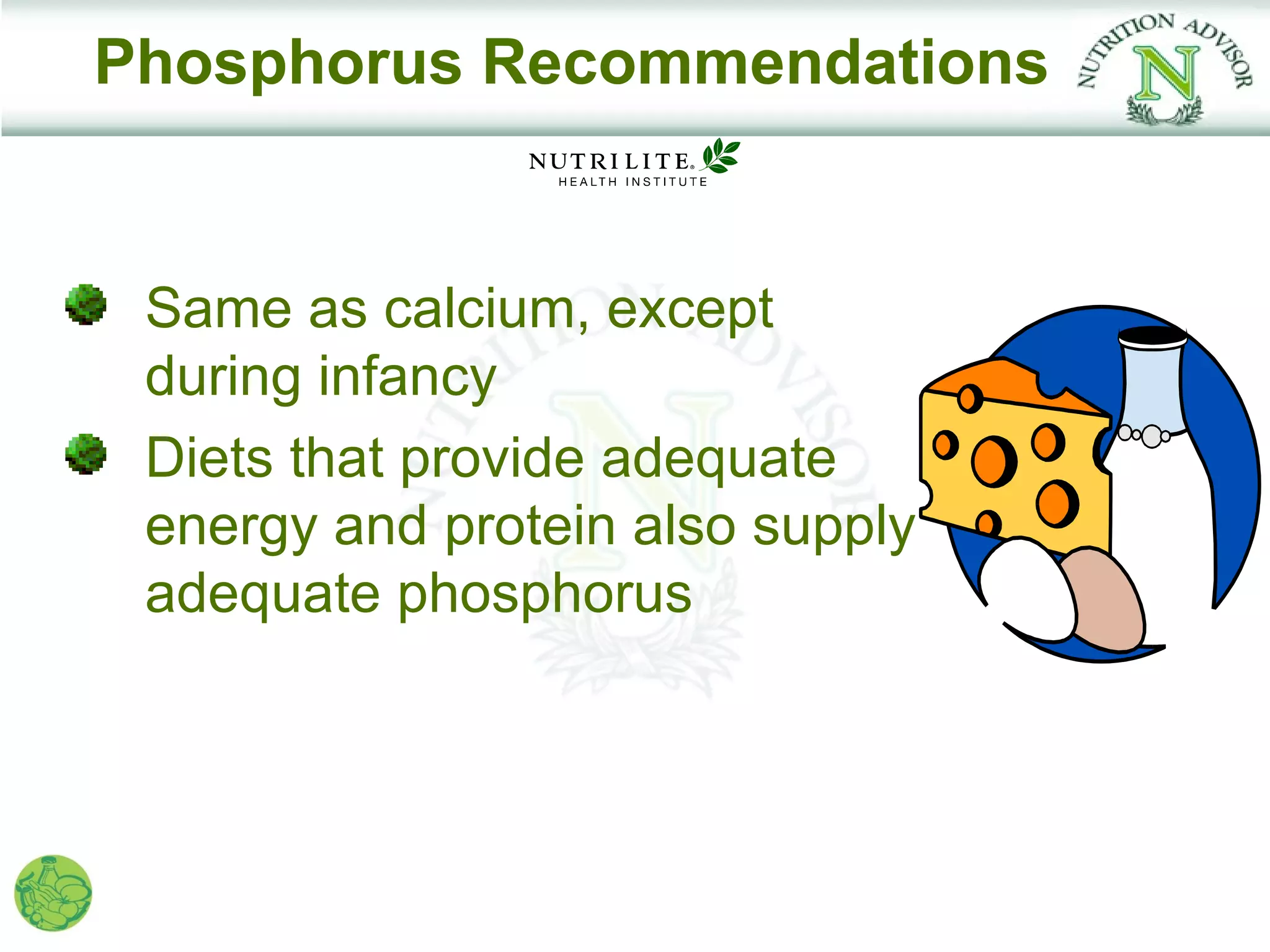 Phosphorus Recommendations


 Same as calcium, except
 during infancy
 Diets that provide adequate
 energy and protein also supply
 adequate phosphorus
 