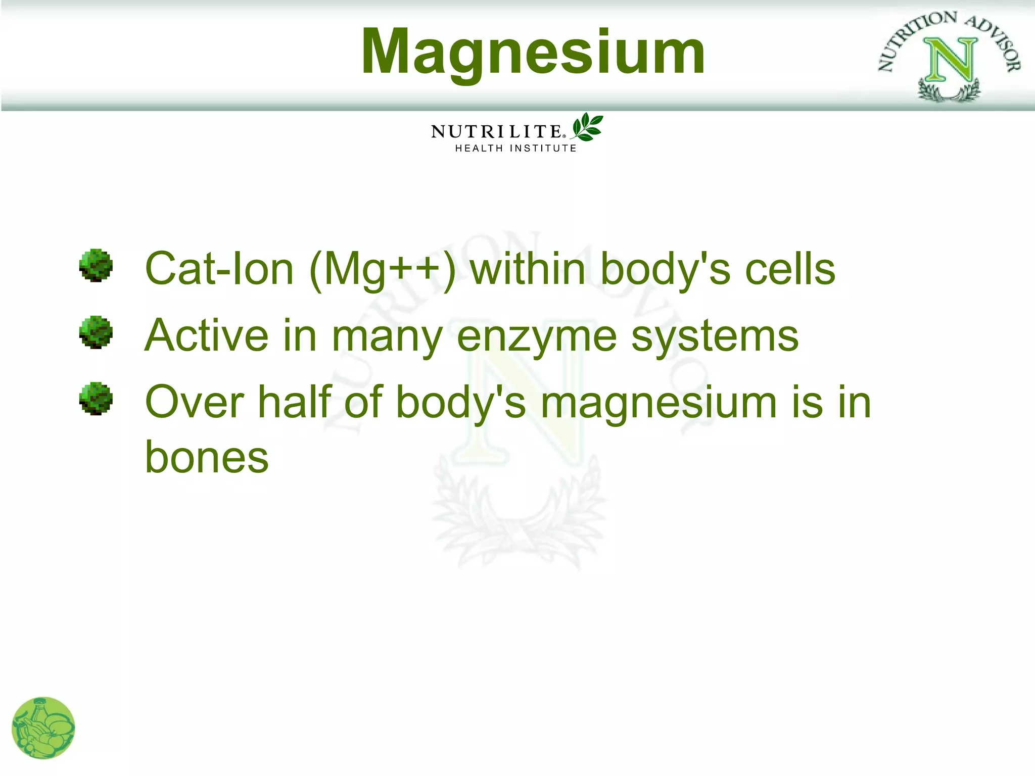 Magnesium


Cat-Ion (Mg++) within body's cells
Active in many enzyme systems
Over half of body's magnesium is in
bones
 