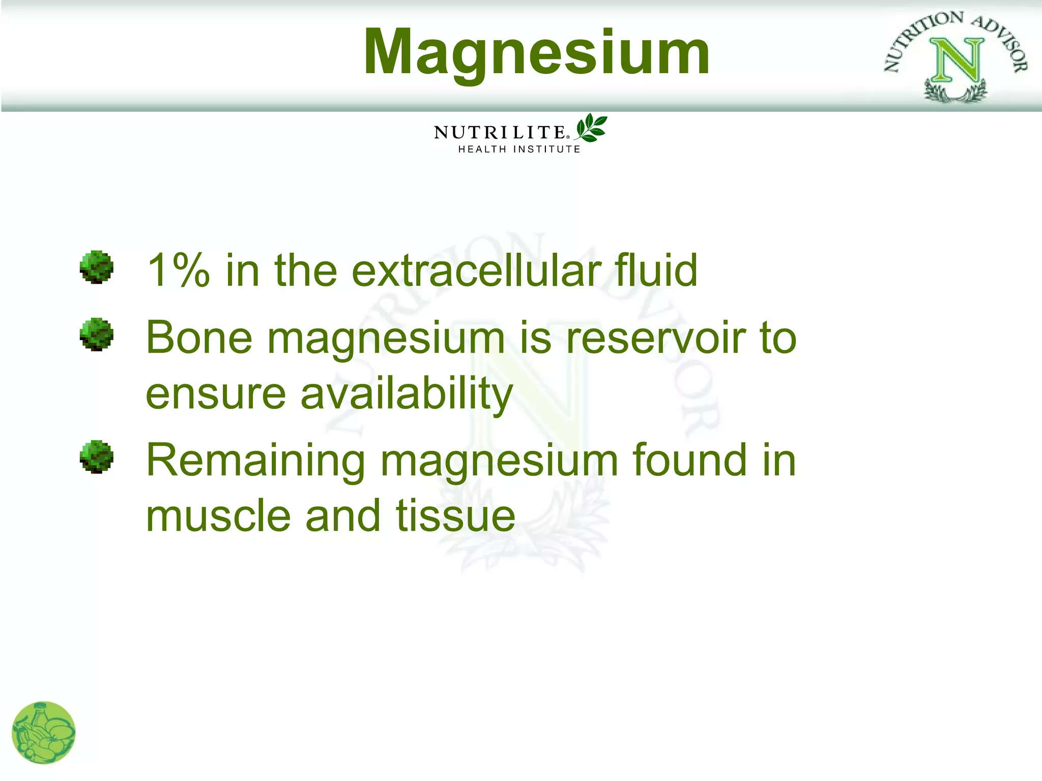 Magnesium


1% in the extracellular fluid
Bone magnesium is reservoir to
ensure availability
Remaining magnesium found in
muscle and tissue
 