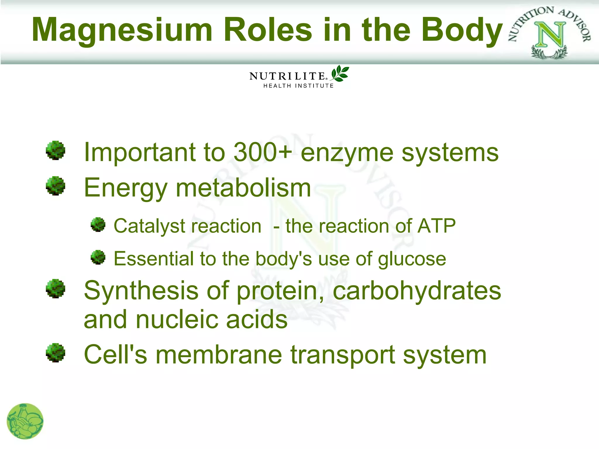 Magnesium Roles in the Body


   Important to 300+ enzyme systems
   Energy metabolism
     Catalyst reaction - the reaction of ATP
     Essential to the body's use of glucose
   Synthesis of protein, carbohydrates
   and nucleic acids
   Cell's membrane transport system
 