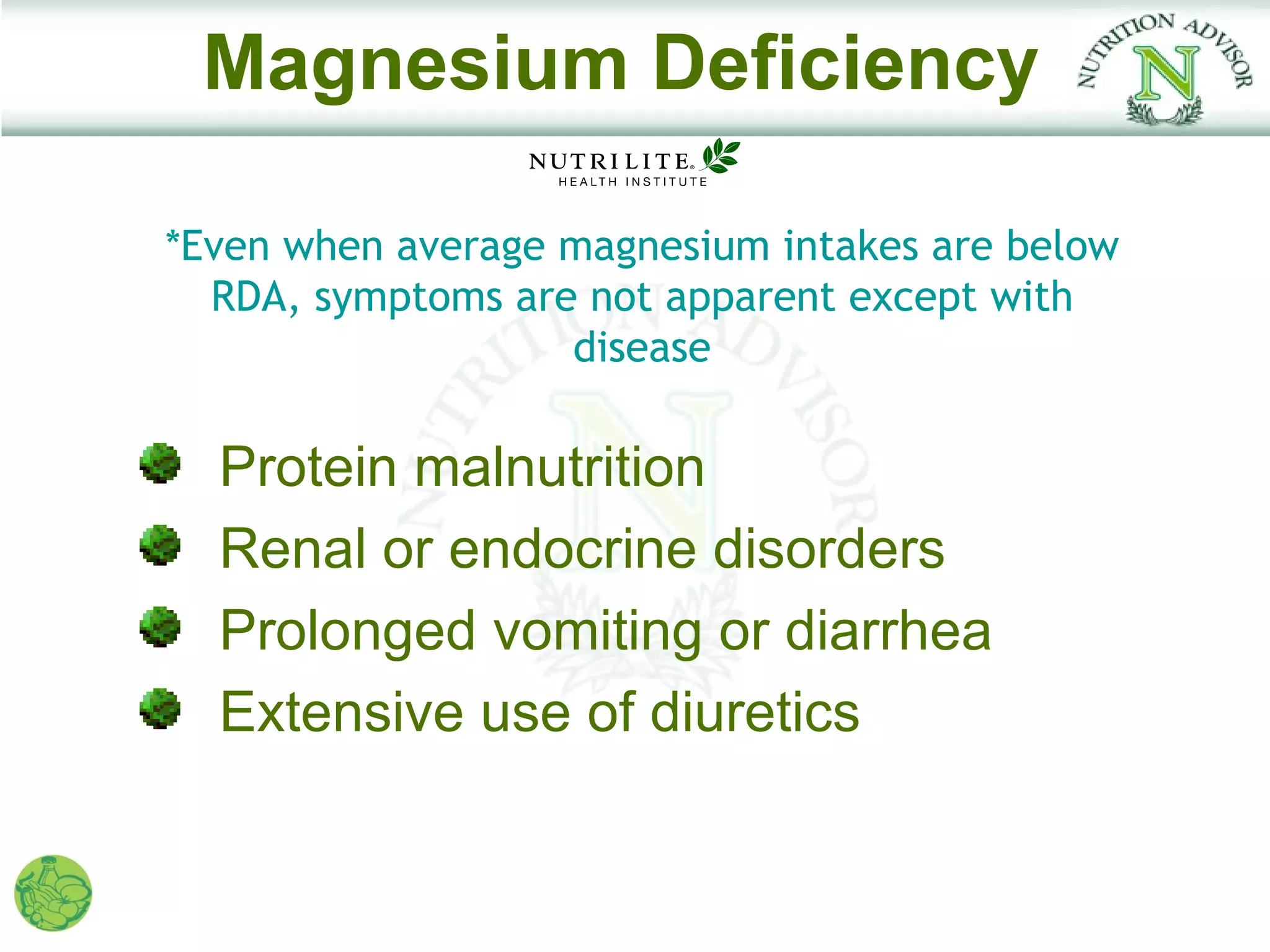 Magnesium Deficiency

*Even when average magnesium intakes are below
  RDA, symptoms are not apparent except with
                   disease

  Protein malnutrition
  Renal or endocrine disorders
  Prolonged vomiting or diarrhea
  Extensive use of diuretics
 