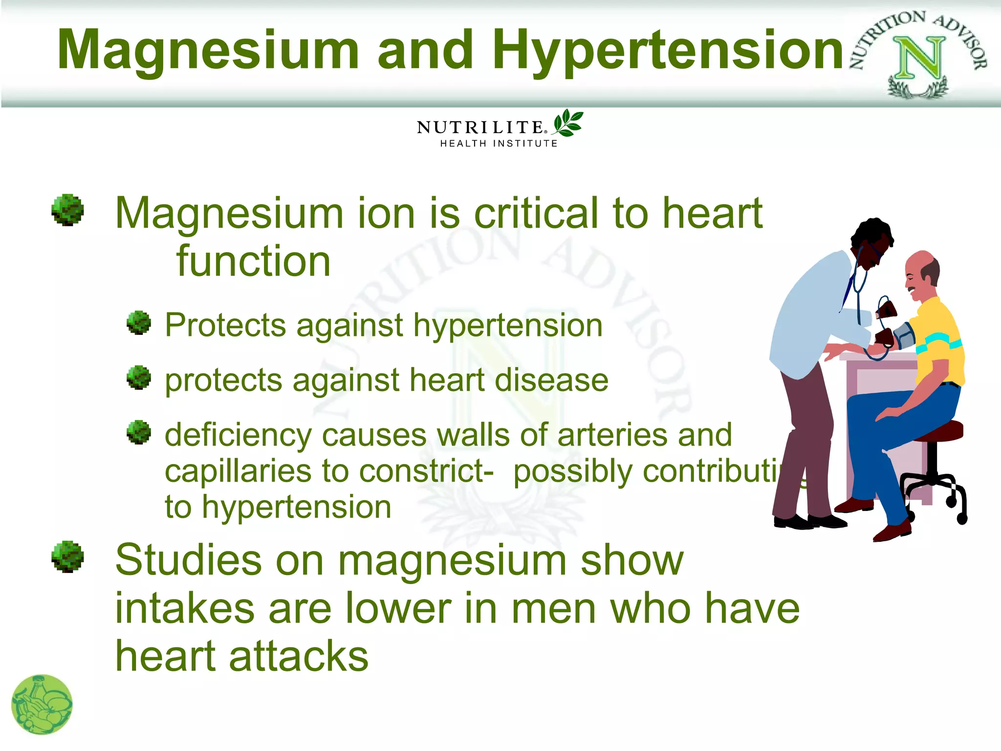 Magnesium and Hypertension

 Magnesium ion is critical to heart
   function
   Protects against hypertension
   protects against heart disease
   deficiency causes walls of arteries and
   capillaries to constrict- possibly contributing
   to hypertension
 Studies on magnesium show
 intakes are lower in men who have
 heart attacks
 