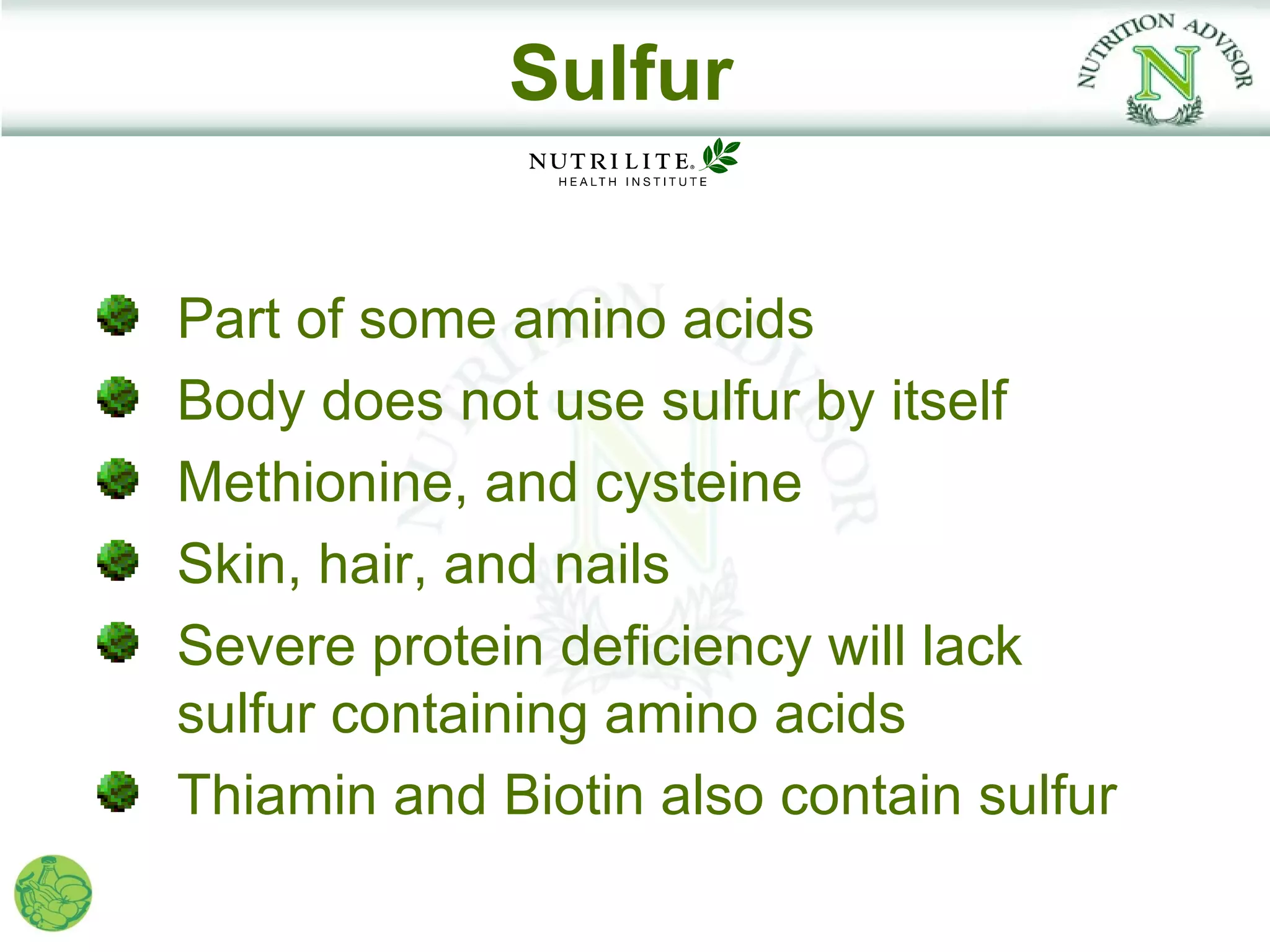 Sulfur


Part of some amino acids
Body does not use sulfur by itself
Methionine, and cysteine
Skin, hair, and nails
Severe protein deficiency will lack
sulfur containing amino acids
Thiamin and Biotin also contain sulfur
 
