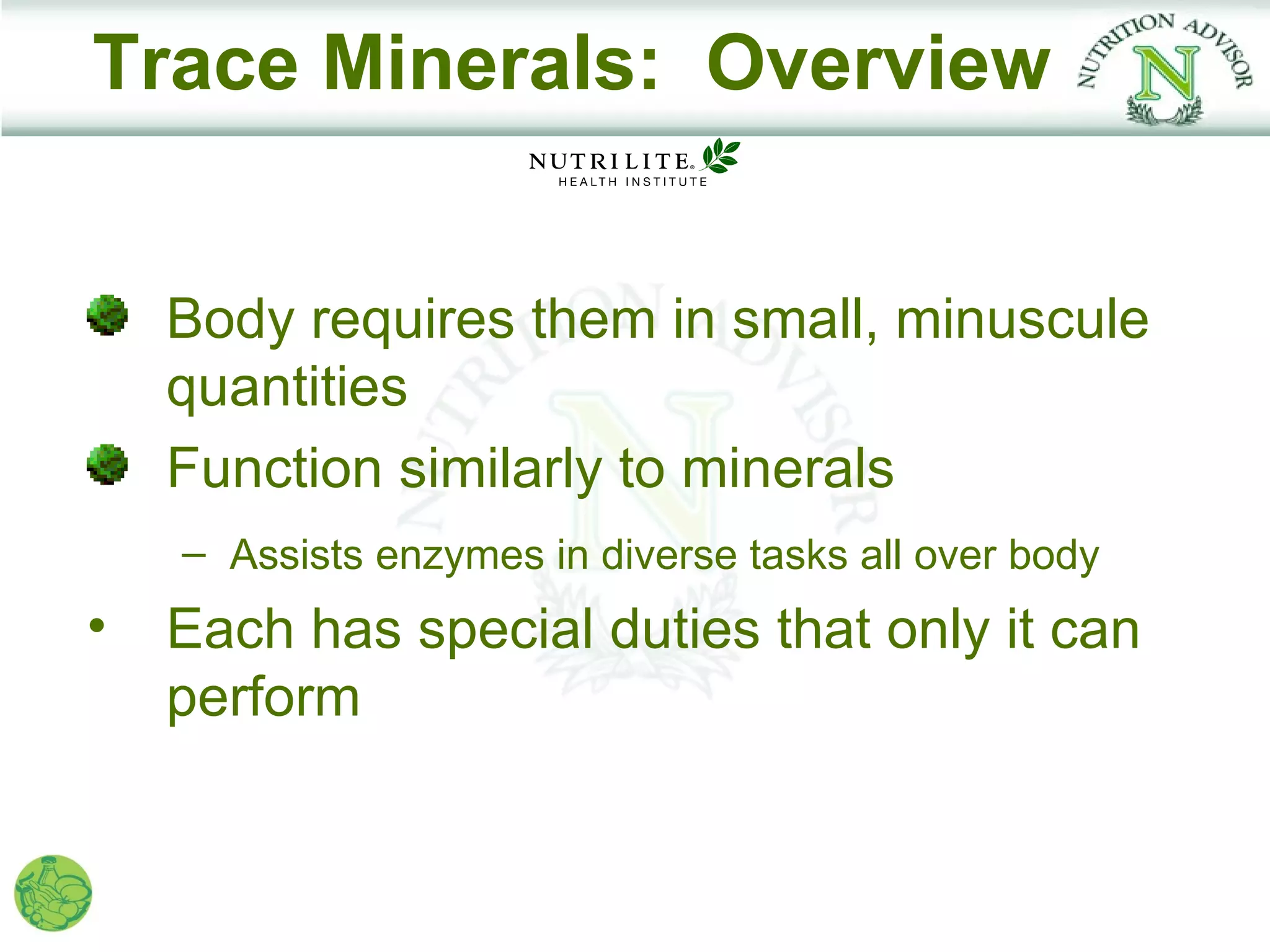 Trace Minerals: Overview


    Body requires them in small, minuscule
    quantities
    Function similarly to minerals
    – Assists enzymes in diverse tasks all over body
•   Each has special duties that only it can
    perform
 