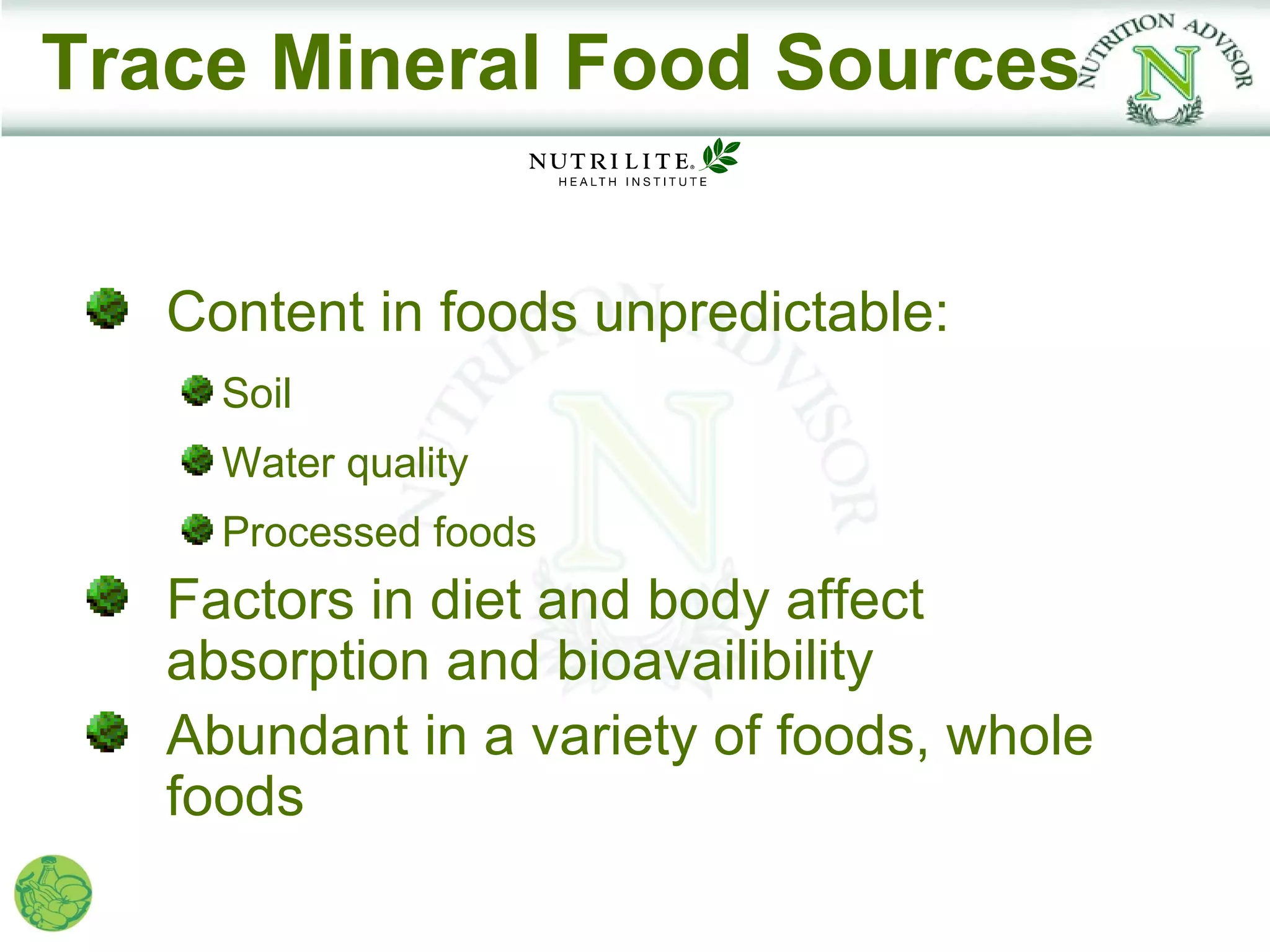 Trace Mineral Food Sources


   Content in foods unpredictable:
     Soil
     Water quality
     Processed foods
   Factors in diet and body affect
   absorption and bioavailibility
   Abundant in a variety of foods, whole
   foods
 