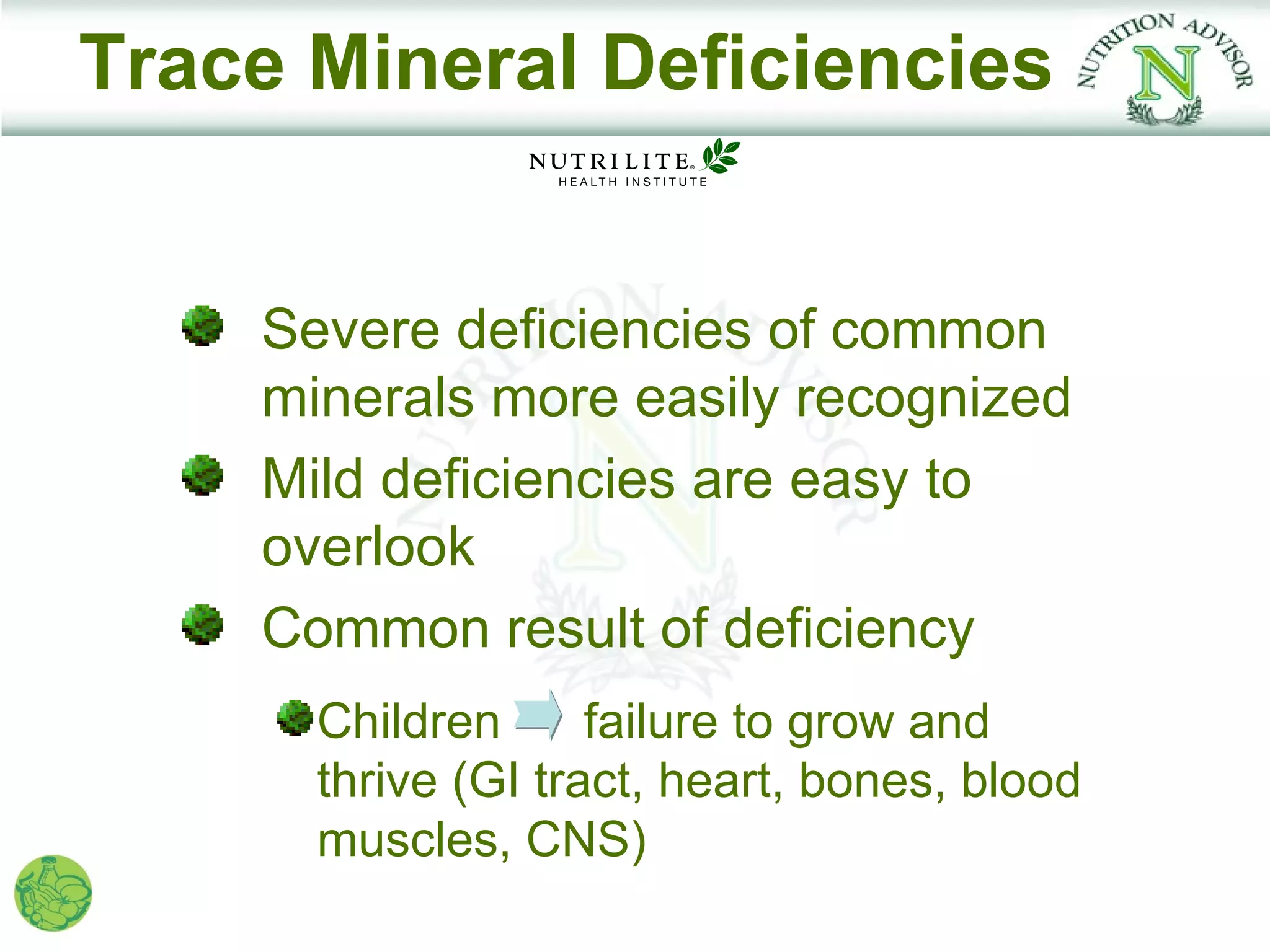 Trace Mineral Deficiencies


    Severe deficiencies of common
    minerals more easily recognized
    Mild deficiencies are easy to
    overlook
    Common result of deficiency
      Children      failure to grow and
      thrive (GI tract, heart, bones, blood
      muscles, CNS)
 