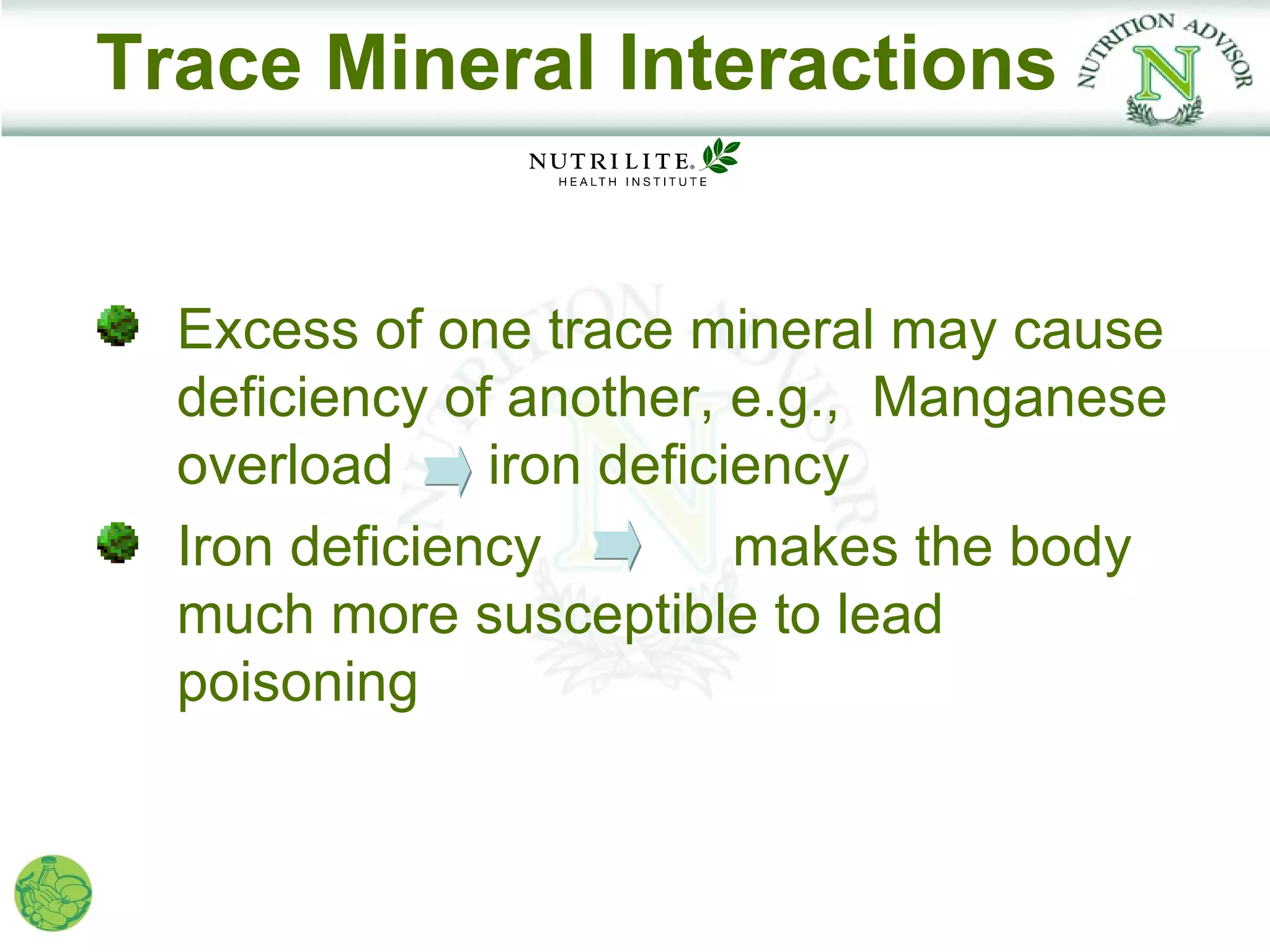 Trace Mineral Interactions


  Excess of one trace mineral may cause
  deficiency of another, e.g., Manganese
  overload     iron deficiency
  Iron deficiency         makes the body
  much more susceptible to lead
  poisoning
 