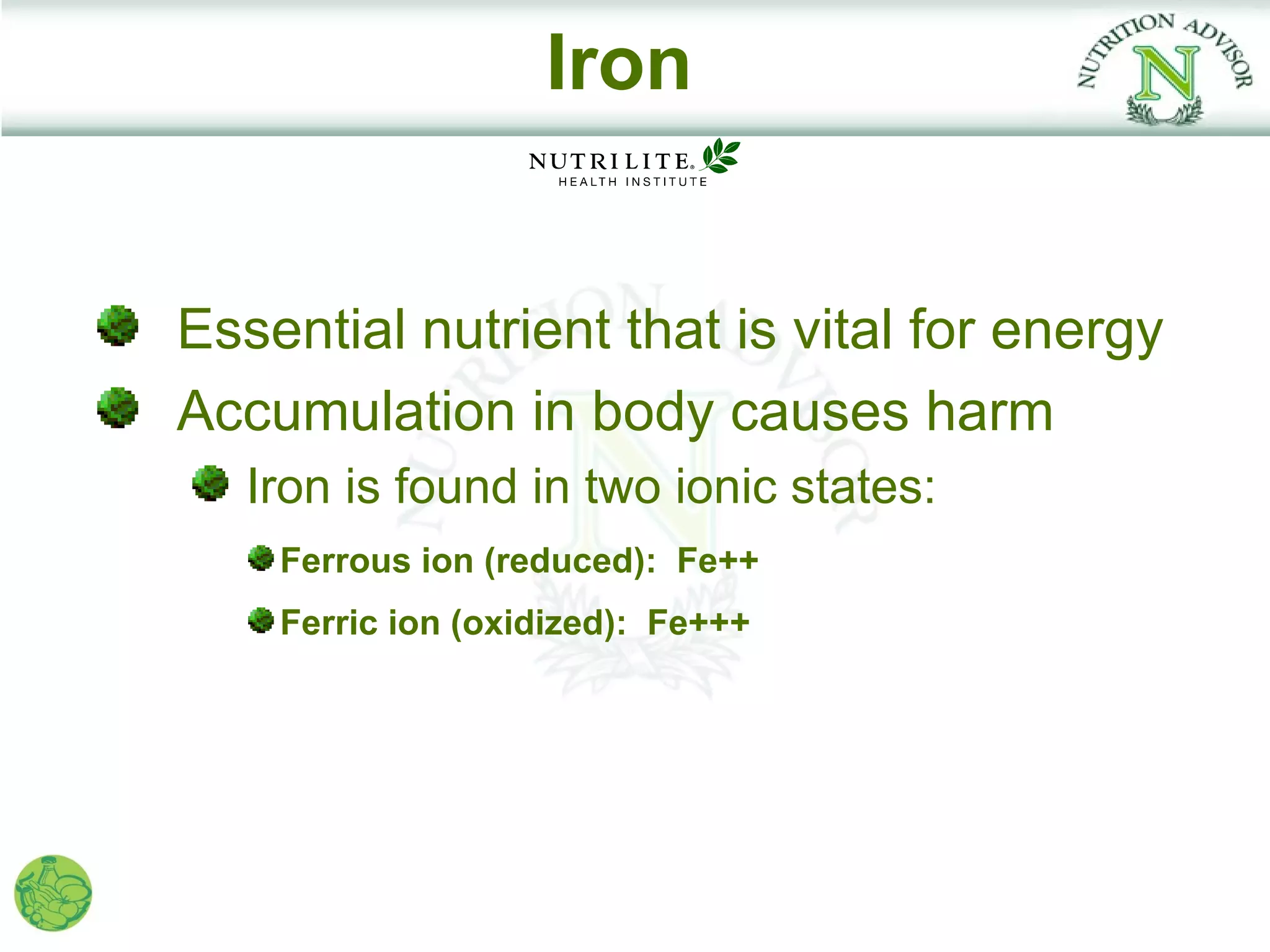 Iron


Essential nutrient that is vital for energy
Accumulation in body causes harm
   Iron is found in two ionic states:
    Ferrous ion (reduced): Fe++
    Ferric ion (oxidized): Fe+++
 
