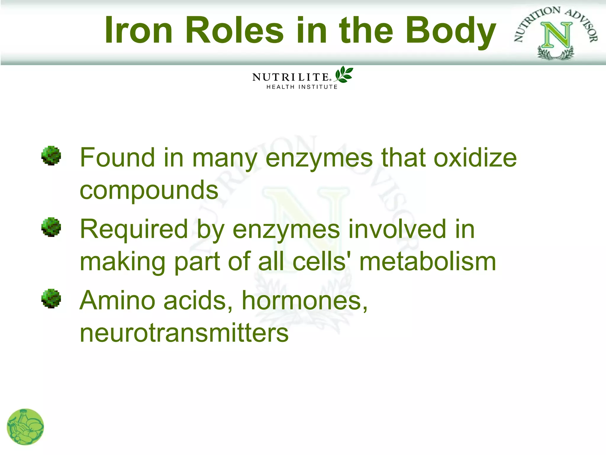 Iron Roles in the Body


Found in many enzymes that oxidize
compounds
Required by enzymes involved in
making part of all cells' metabolism
Amino acids, hormones,
neurotransmitters
 