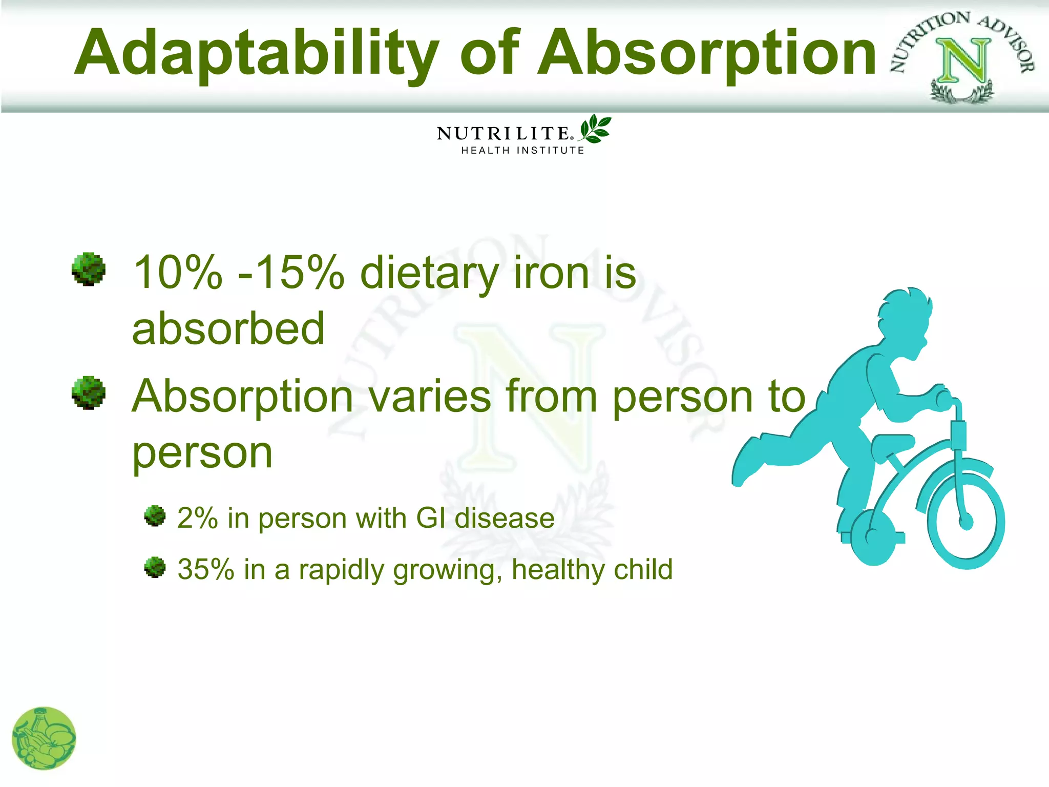 Adaptability of Absorption


 10% -15% dietary iron is
 absorbed
 Absorption varies from person to
 person
   2% in person with GI disease
   35% in a rapidly growing, healthy child
 