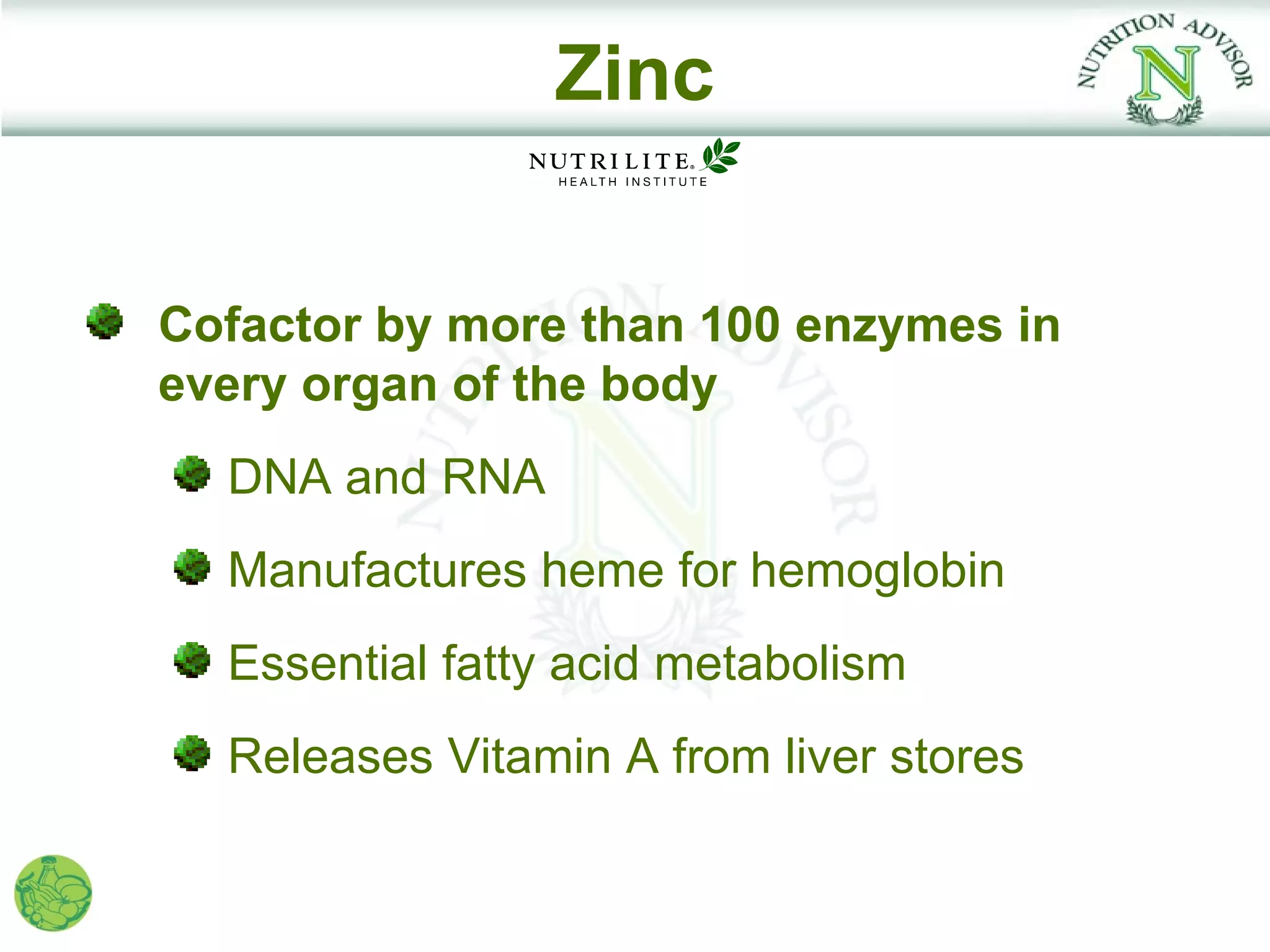 Zinc


Cofactor by more than 100 enzymes in
every organ of the body
  DNA and RNA
  Manufactures heme for hemoglobin
  Essential fatty acid metabolism
  Releases Vitamin A from liver stores
 
