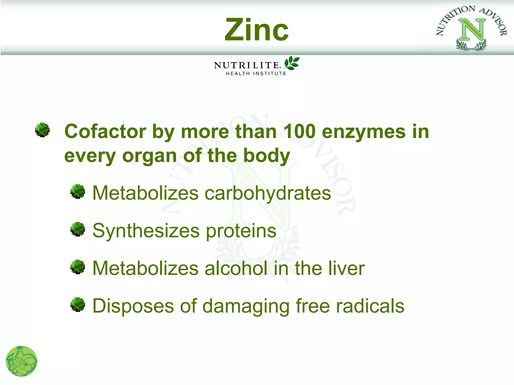 Zinc


Cofactor by more than 100 enzymes in
every organ of the body
  Metabolizes carbohydrates
  Synthesizes proteins
  Metabolizes alcohol in the liver
  Disposes of damaging free radicals
 