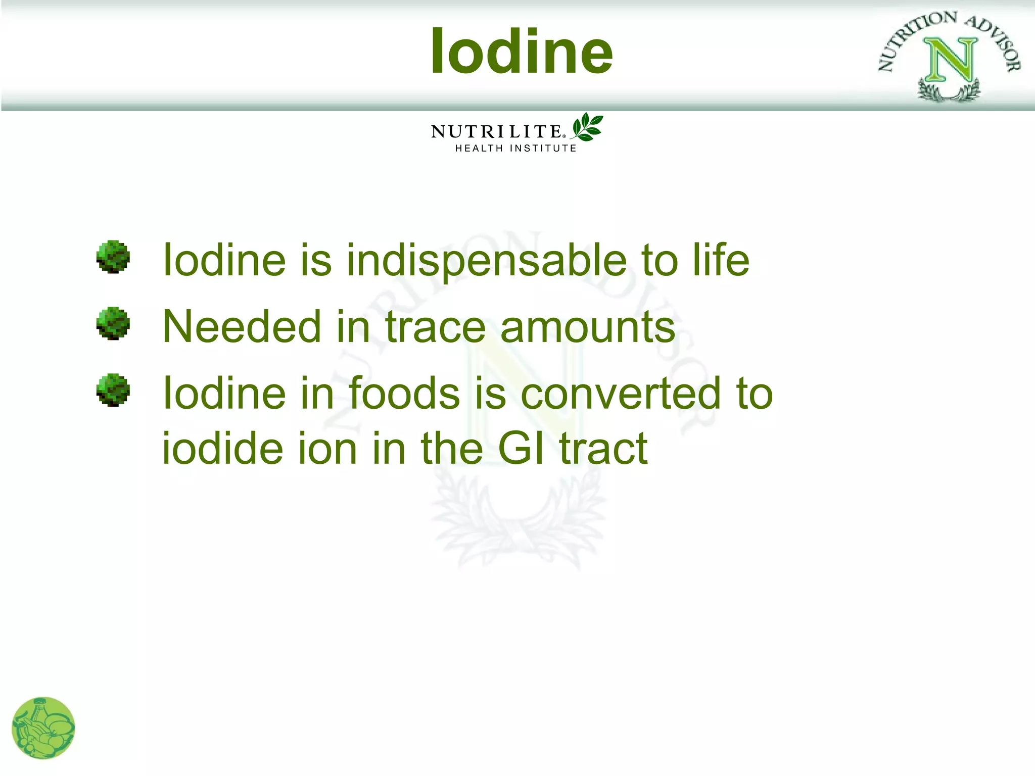 Iodine


Iodine is indispensable to life
Needed in trace amounts
Iodine in foods is converted to
iodide ion in the GI tract
 