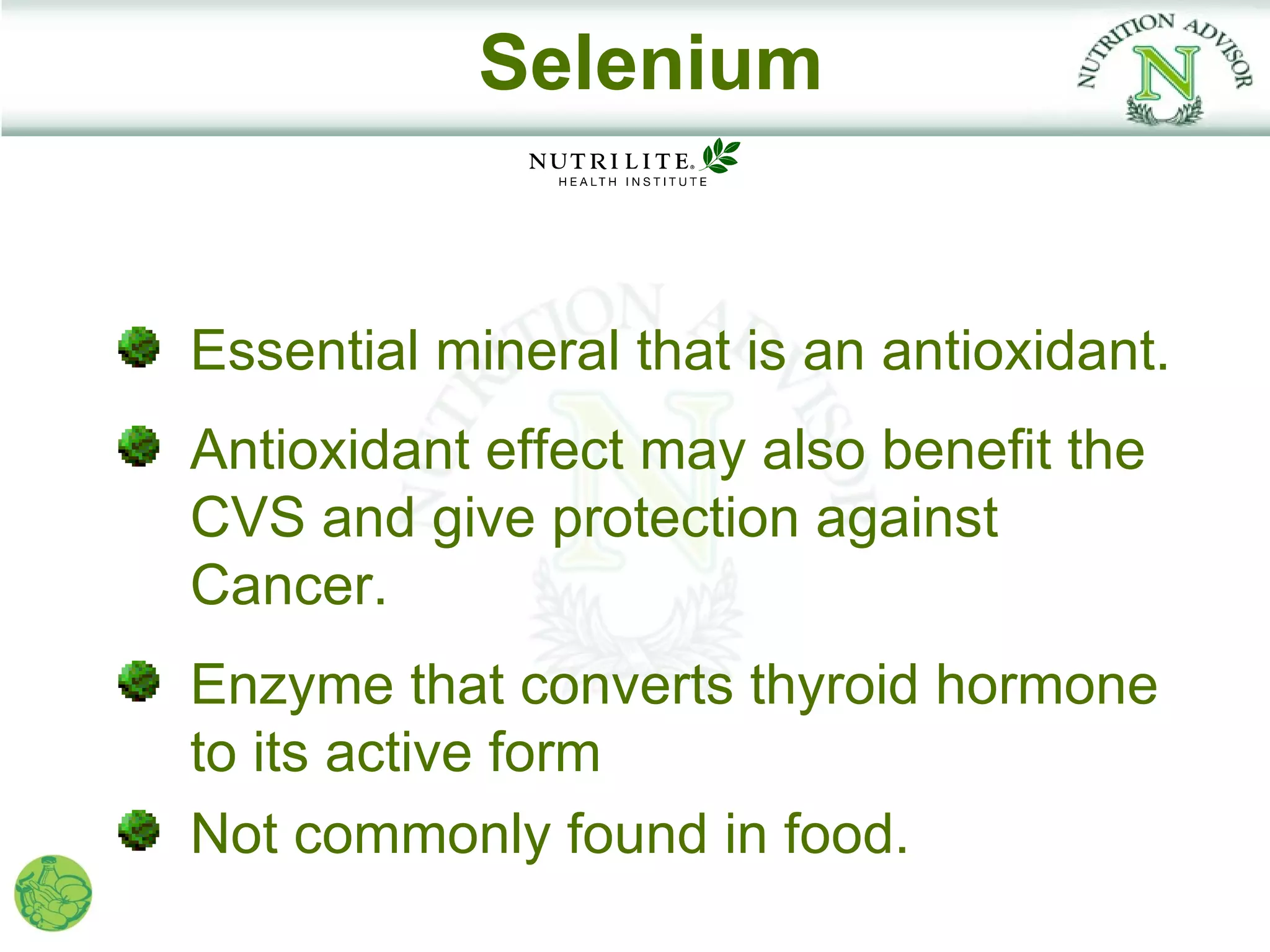 Selenium


Essential mineral that is an antioxidant.
Antioxidant effect may also benefit the
CVS and give protection against
Cancer.
Enzyme that converts thyroid hormone
to its active form
Not commonly found in food.
 