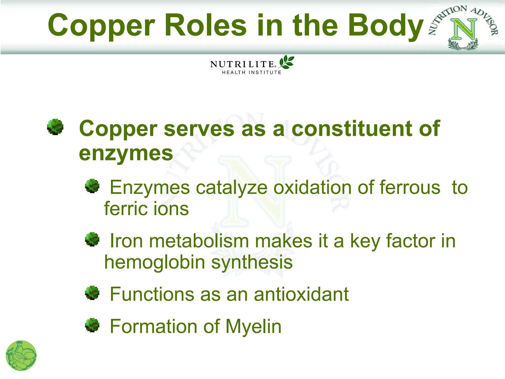 Copper Roles in the Body


  Copper serves as a constituent of
  enzymes
     Enzymes catalyze oxidation of ferrous to
    ferric ions
     Iron metabolism makes it a key factor in
    hemoglobin synthesis
    Functions as an antioxidant
    Formation of Myelin
 