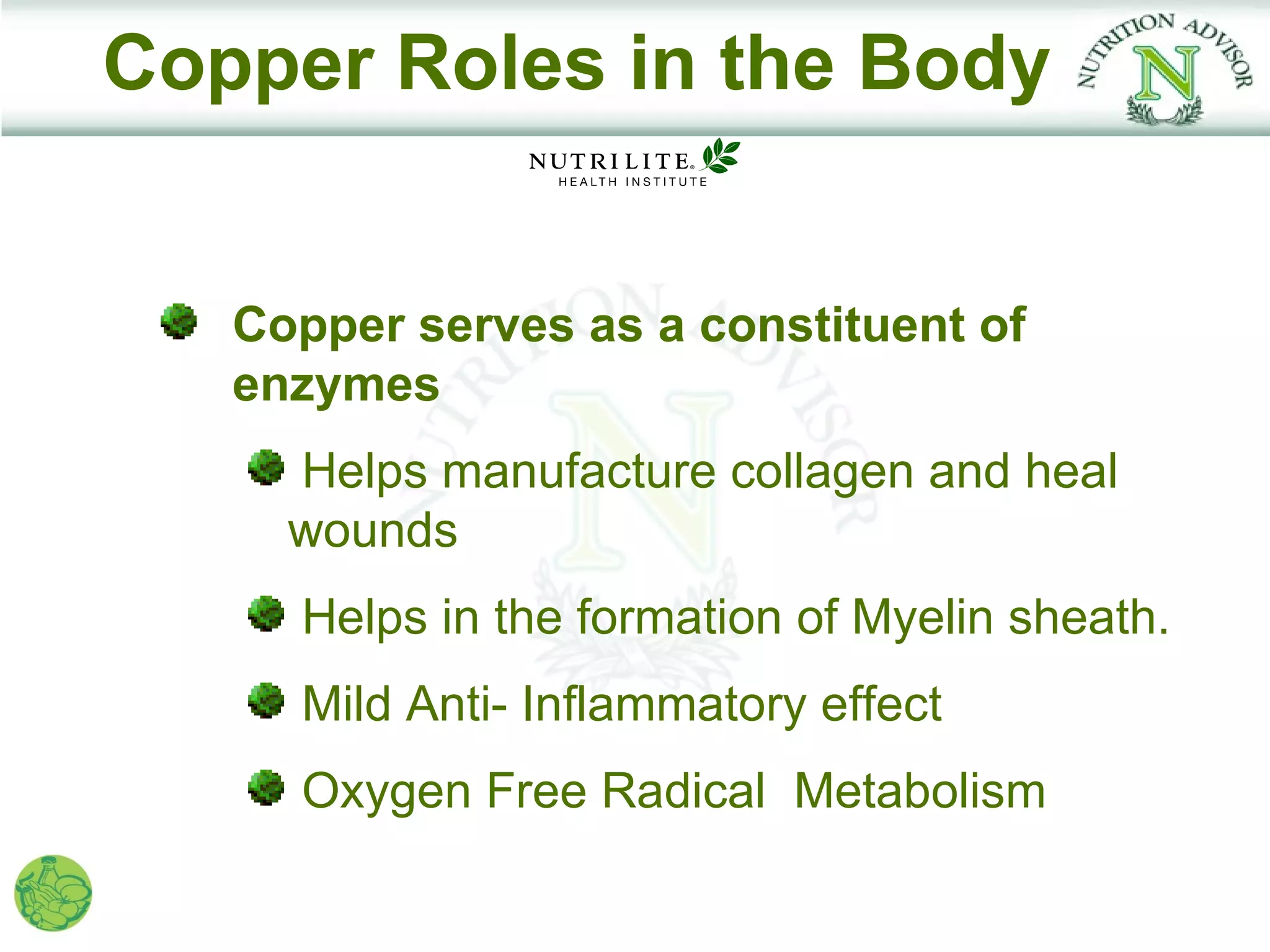 Copper Roles in the Body


   Copper serves as a constituent of
   enzymes
     Helps manufacture collagen and heal
     wounds
     Helps in the formation of Myelin sheath.
     Mild Anti- Inflammatory effect
     Oxygen Free Radical Metabolism
 