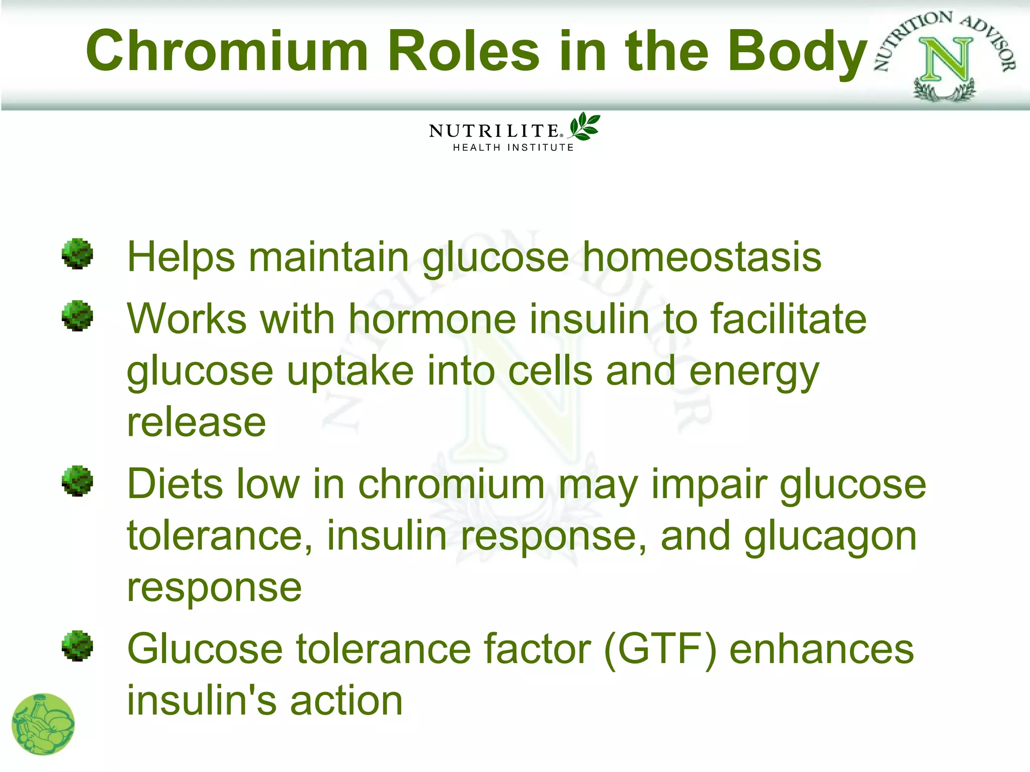 Chromium Roles in the Body


 Helps maintain glucose homeostasis
 Works with hormone insulin to facilitate
 glucose uptake into cells and energy
 release
 Diets low in chromium may impair glucose
 tolerance, insulin response, and glucagon
 response
 Glucose tolerance factor (GTF) enhances
 insulin's action
 