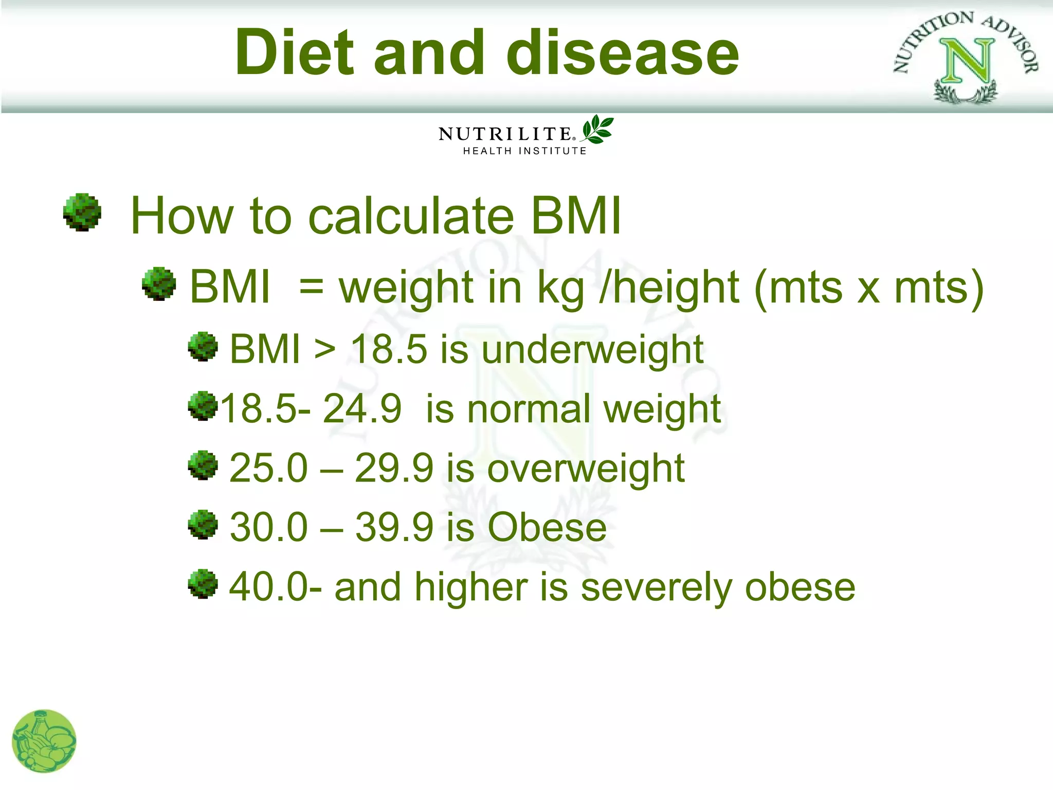 Diet and disease

How to calculate BMI
  BMI = weight in kg /height (mts x mts)
    BMI > 18.5 is underweight
   18.5- 24.9 is normal weight
    25.0 – 29.9 is overweight
    30.0 – 39.9 is Obese
    40.0- and higher is severely obese
 