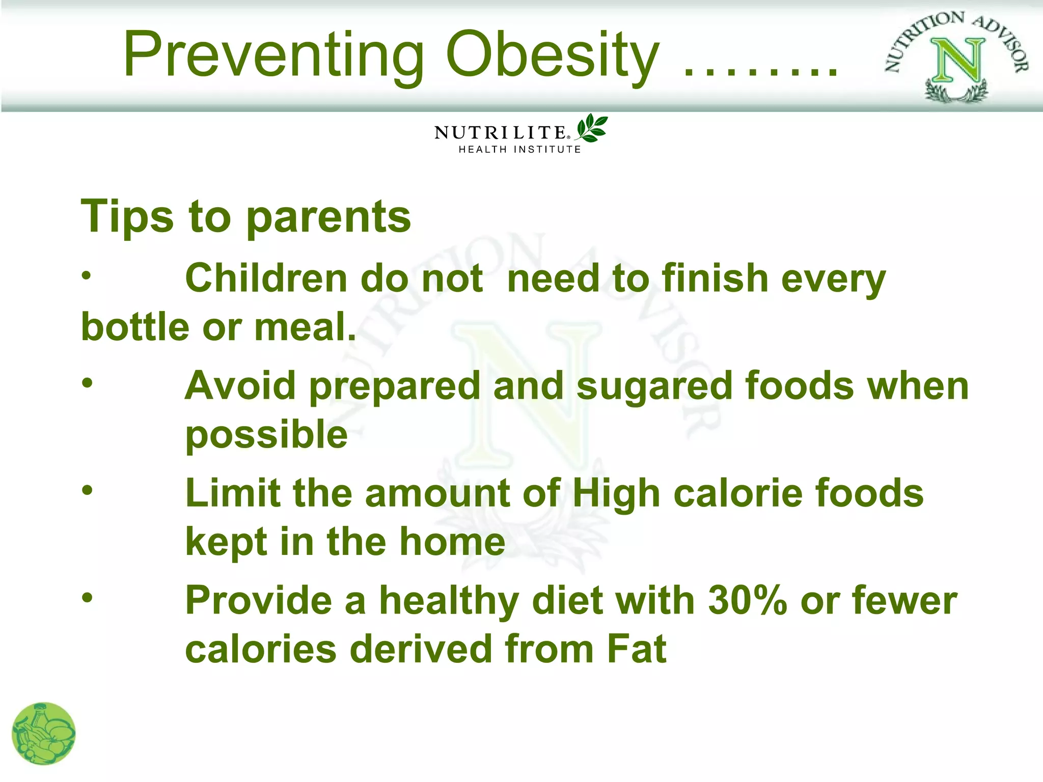 Preventing Obesity ……..

Tips to parents
•     Children do not need to finish every
bottle or meal.
•     Avoid prepared and sugared foods when
      possible
•     Limit the amount of High calorie foods
      kept in the home
•     Provide a healthy diet with 30% or fewer
      calories derived from Fat
 