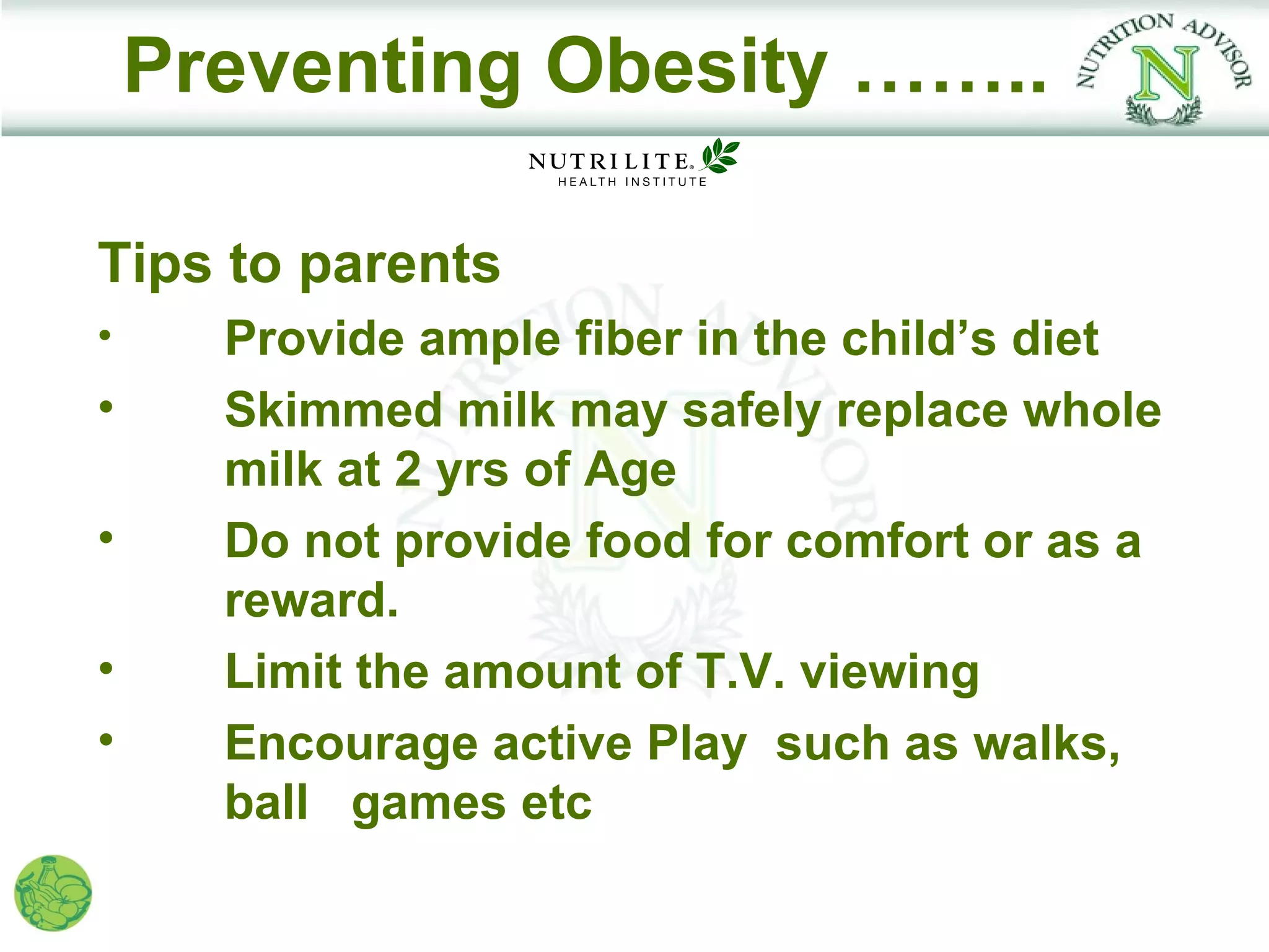 Preventing Obesity ……..

Tips to parents
•     Provide ample fiber in the child’s diet
•     Skimmed milk may safely replace whole
      milk at 2 yrs of Age
•     Do not provide food for comfort or as a
      reward.
•     Limit the amount of T.V. viewing
•     Encourage active Play such as walks,
      ball games etc
 