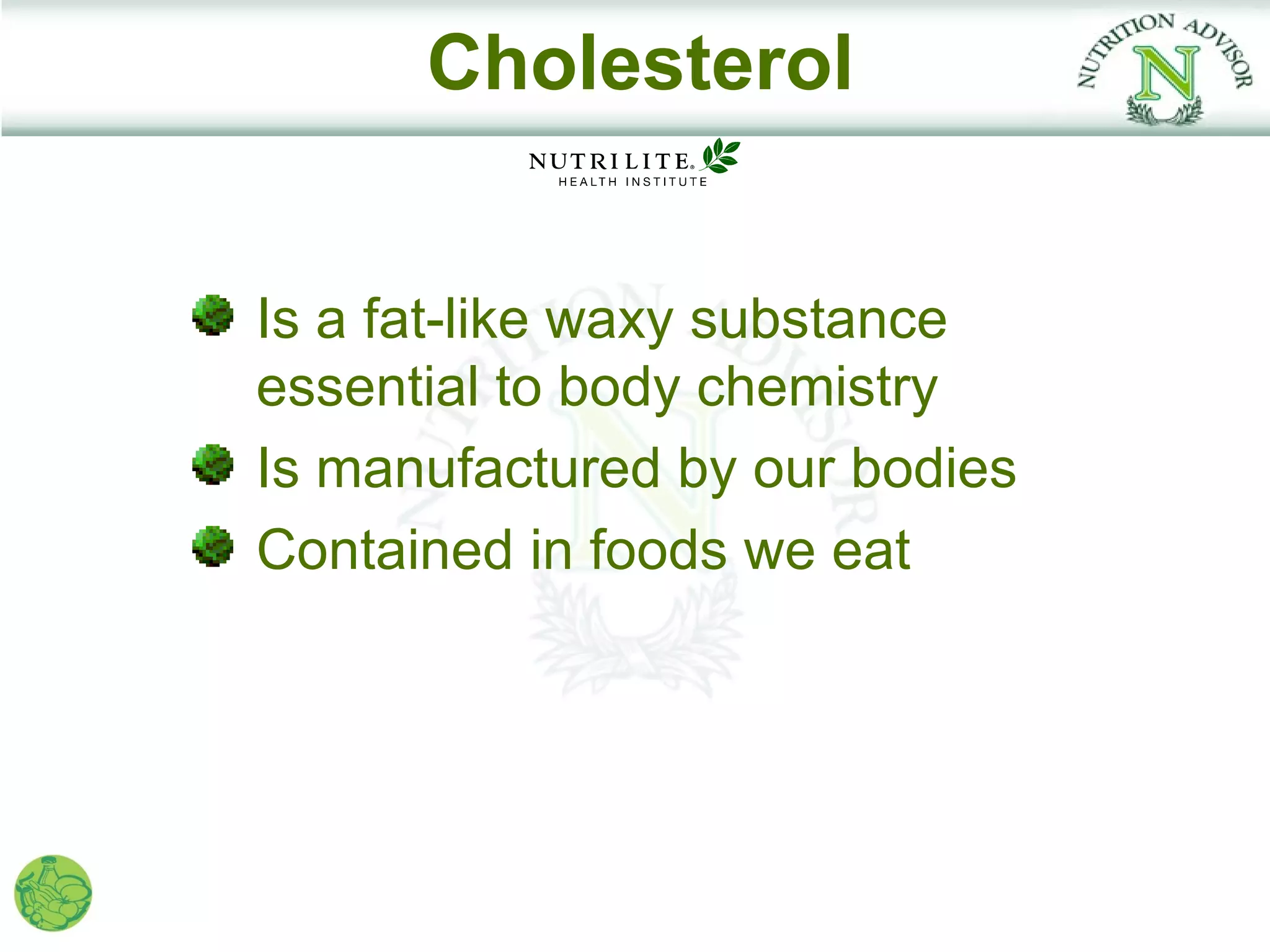 Cholesterol


Is a fat-like waxy substance
essential to body chemistry
Is manufactured by our bodies
Contained in foods we eat
 