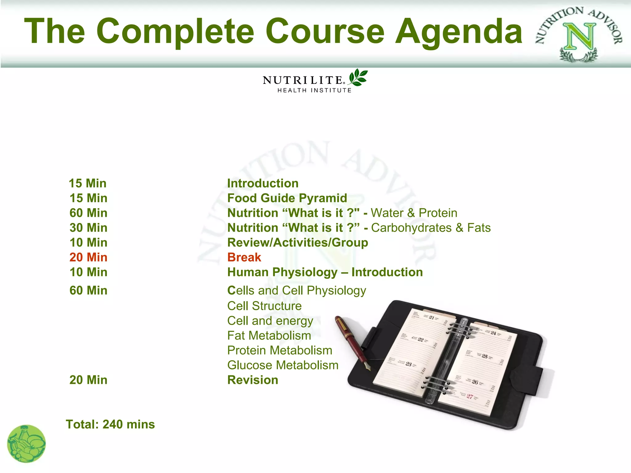 The Complete Course Agenda



  15 Min            Introduction
  15 Min            Food Guide Pyramid
  60 Min            Nutrition “What is it ?" - Water & Protein
  30 Min            Nutrition “What is it ?” - Carbohydrates & Fats
  10 Min            Review/Activities/Group
  20 Min            Break
  10 Min            Human Physiology – Introduction
  60 Min            Cells and Cell Physiology
                    Cell Structure
                    Cell and energy
                    Fat Metabolism
                    Protein Metabolism
                    Glucose Metabolism
  20 Min            Revision


  Total: 240 mins
 
