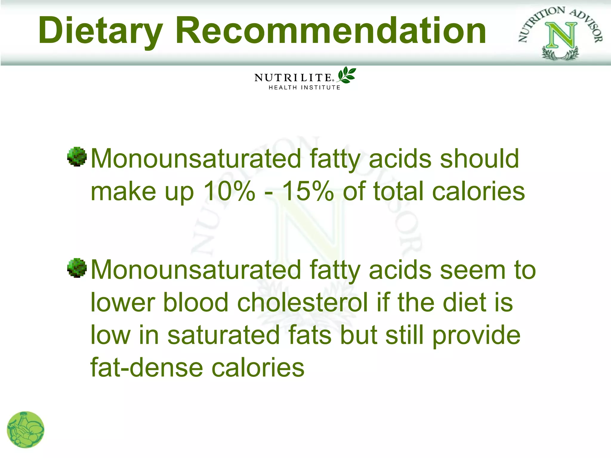 Dietary Recommendation


  Monounsaturated fatty acids should
  make up 10% - 15% of total calories

  Monounsaturated fatty acids seem to
  lower blood cholesterol if the diet is
  low in saturated fats but still provide
  fat-dense calories
 