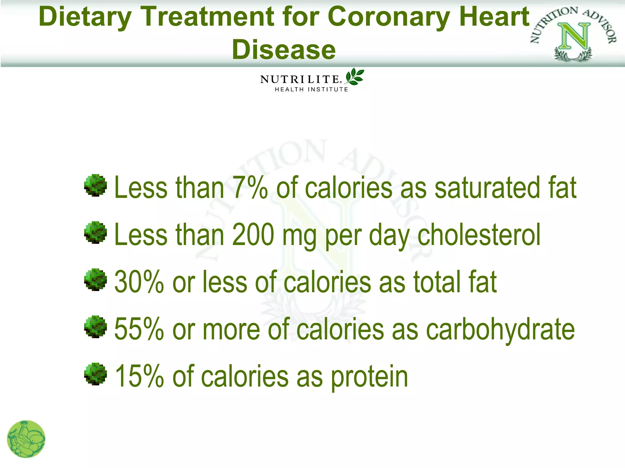 Dietary Treatment for Coronary Heart
              Disease




     Less than 7% of calories as saturated fat
     Less than 200 mg per day cholesterol
     30% or less of calories as total fat
     55% or more of calories as carbohydrate
     15% of calories as protein
 