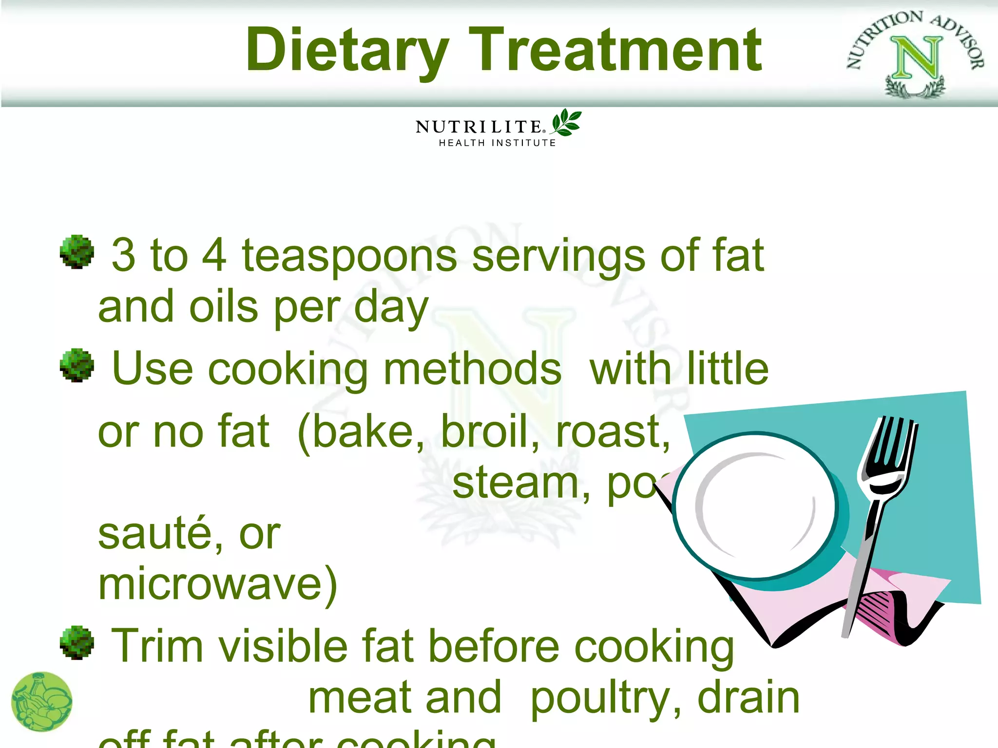 Dietary Treatment


 3 to 4 teaspoons servings of fat
and oils per day
 Use cooking methods with little
or no fat (bake, broil, roast,
                   steam, poach,
sauté, or
microwave)
 Trim visible fat before cooking
           meat and poultry, drain
 