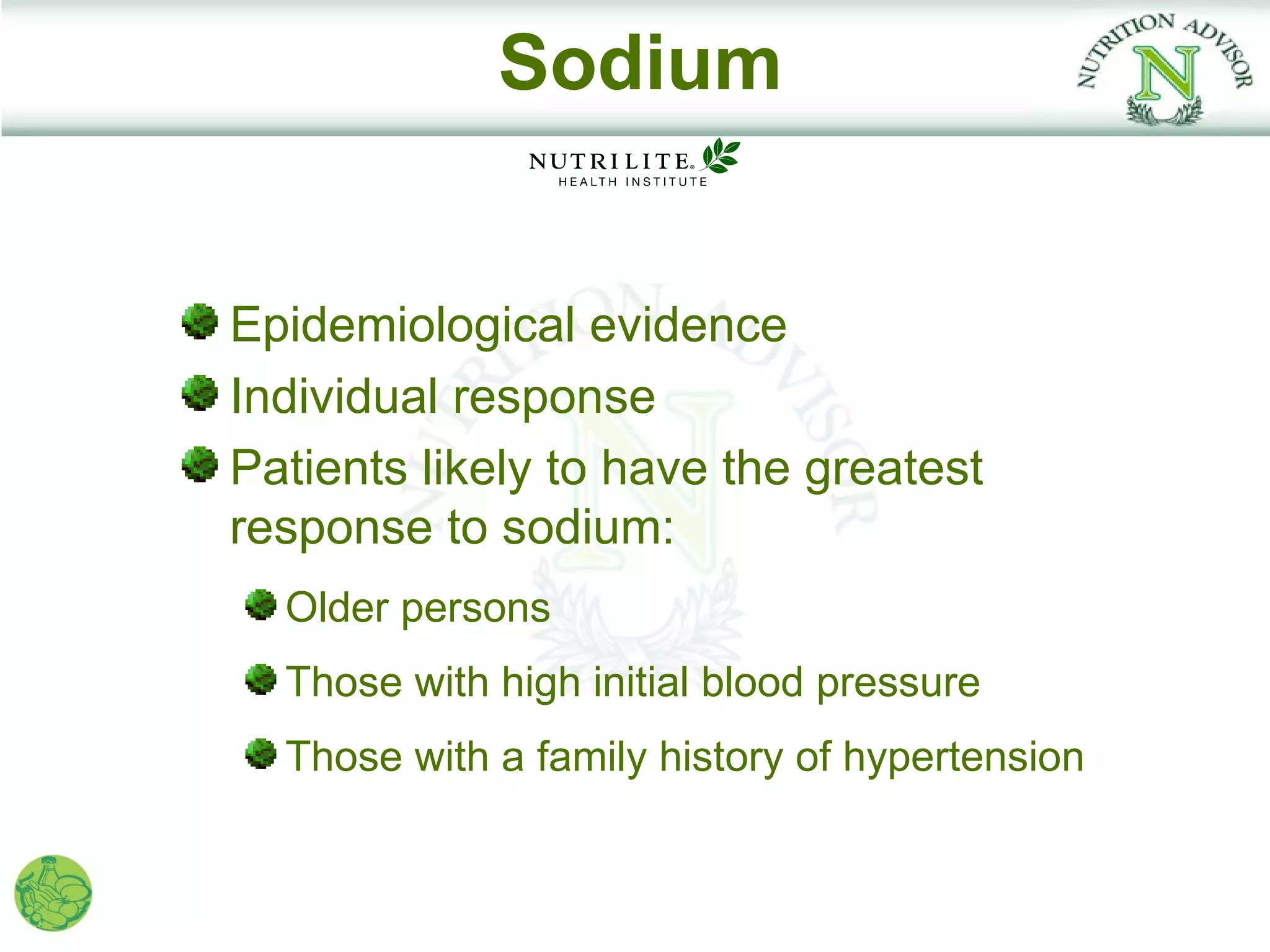 Sodium


Epidemiological evidence
Individual response
Patients likely to have the greatest
response to sodium:
  Older persons
  Those with high initial blood pressure
  Those with a family history of hypertension
 