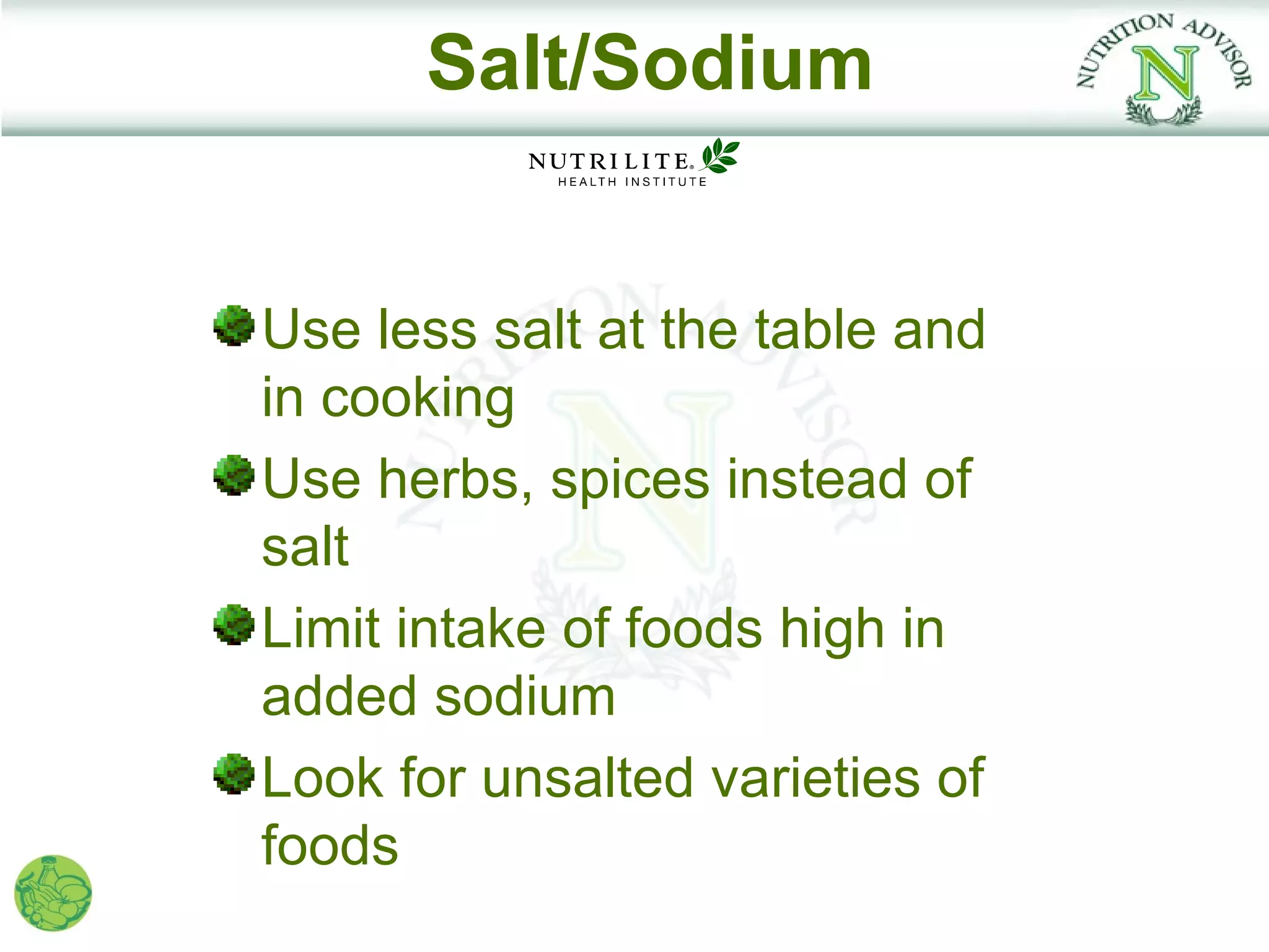 Salt/Sodium


Use less salt at the table and
in cooking
Use herbs, spices instead of
salt
Limit intake of foods high in
added sodium
Look for unsalted varieties of
foods
 