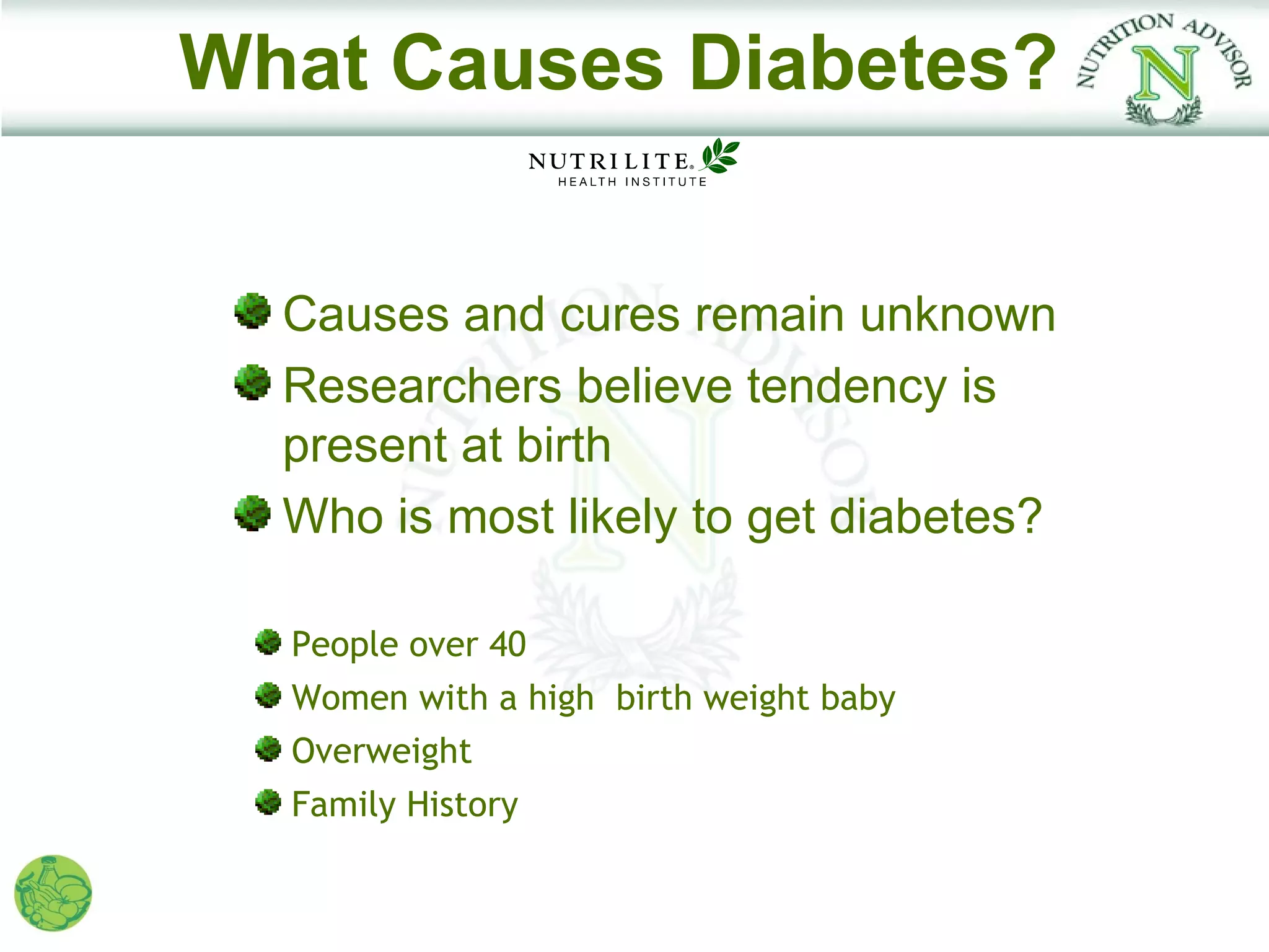 What Causes Diabetes?


  Causes and cures remain unknown
  Researchers believe tendency is
  present at birth
  Who is most likely to get diabetes?

  People over 40
  Women with a high birth weight baby
  Overweight
  Family History
 