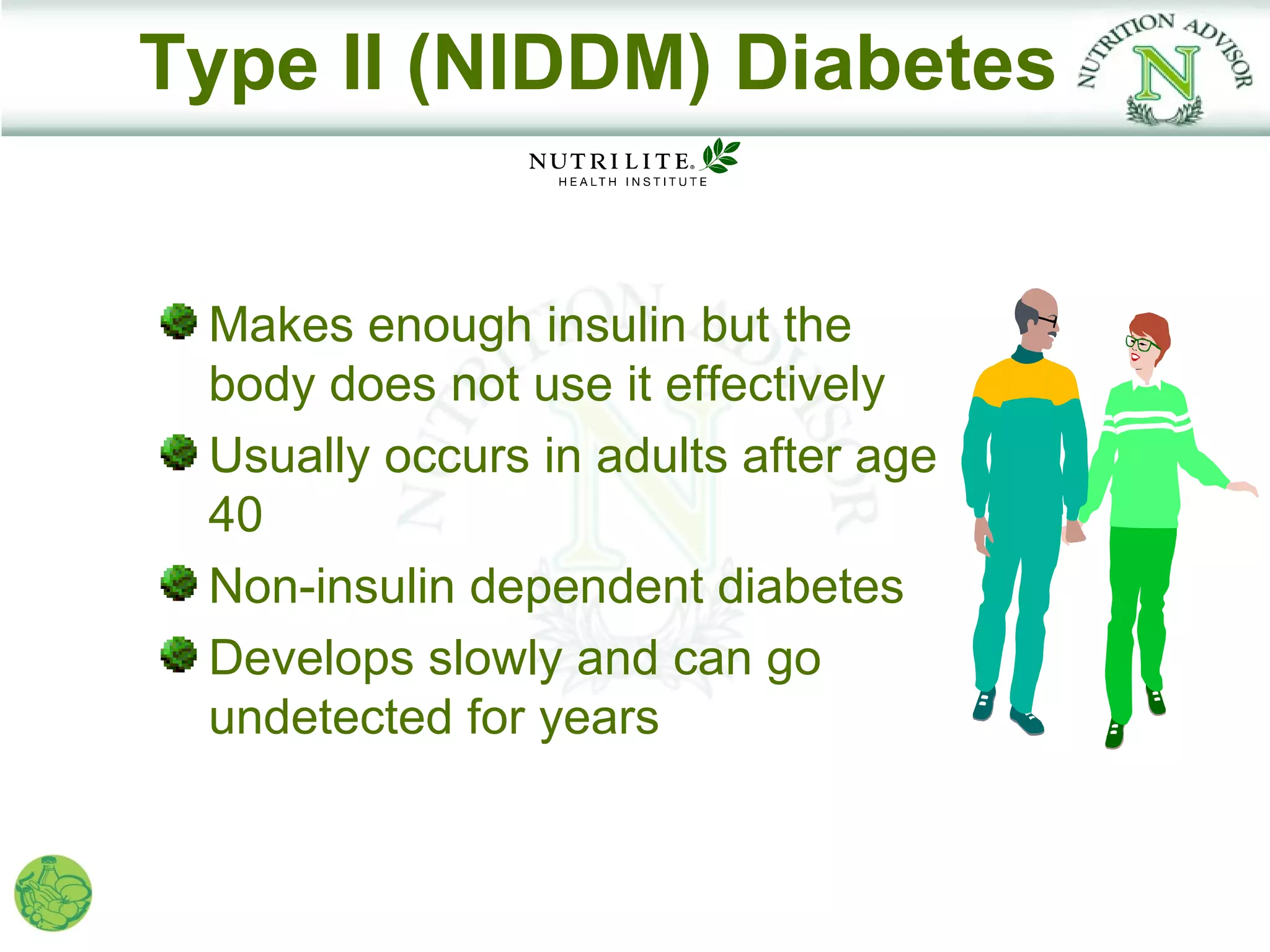 Type II (NIDDM) Diabetes


 Makes enough insulin but the
 body does not use it effectively
 Usually occurs in adults after age
 40
 Non-insulin dependent diabetes
 Develops slowly and can go
 undetected for years
 