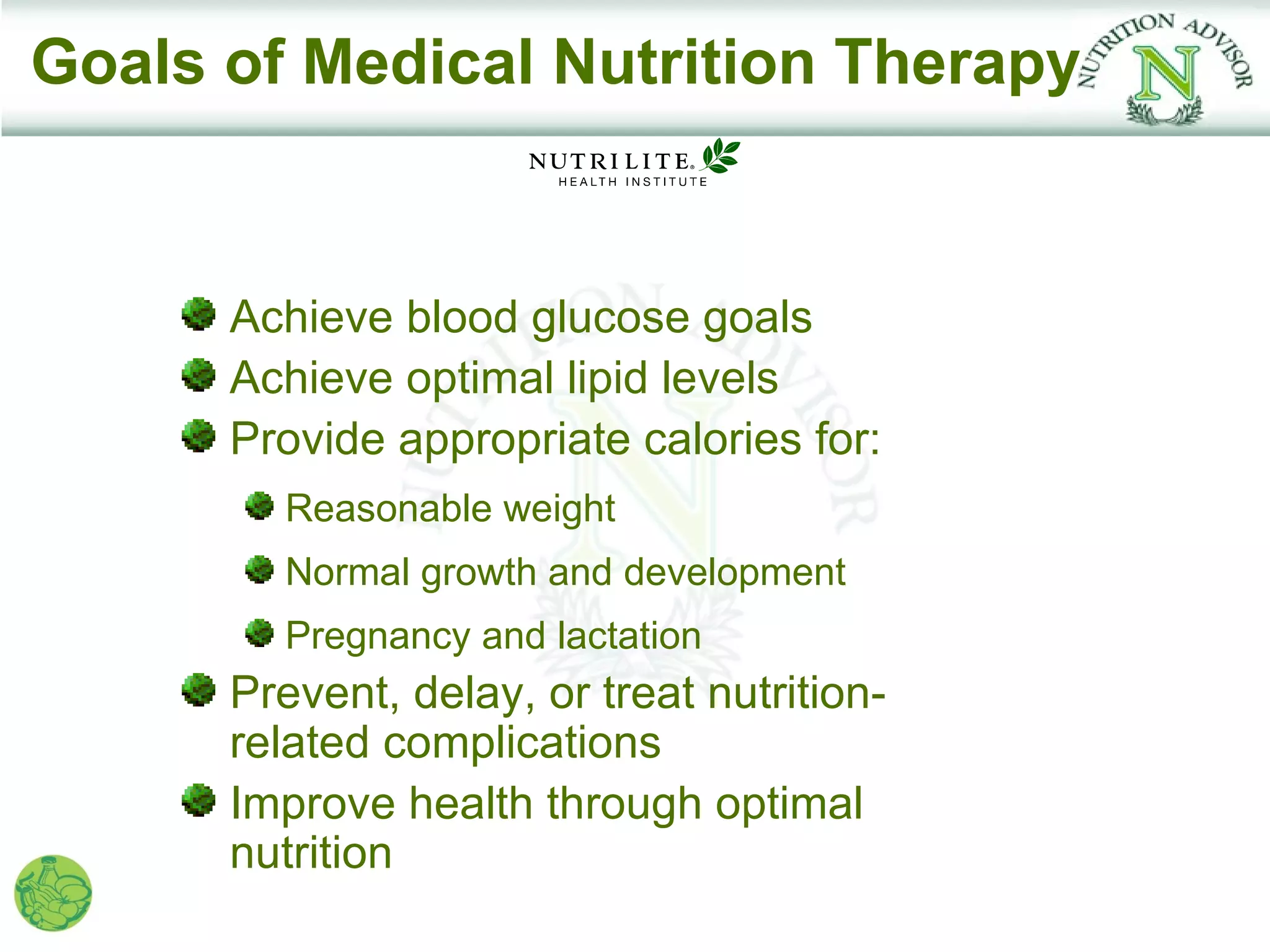 Goals of Medical Nutrition Therapy


      Achieve blood glucose goals
      Achieve optimal lipid levels
      Provide appropriate calories for:
        Reasonable weight
        Normal growth and development
        Pregnancy and lactation
      Prevent, delay, or treat nutrition-
      related complications
      Improve health through optimal
      nutrition
 