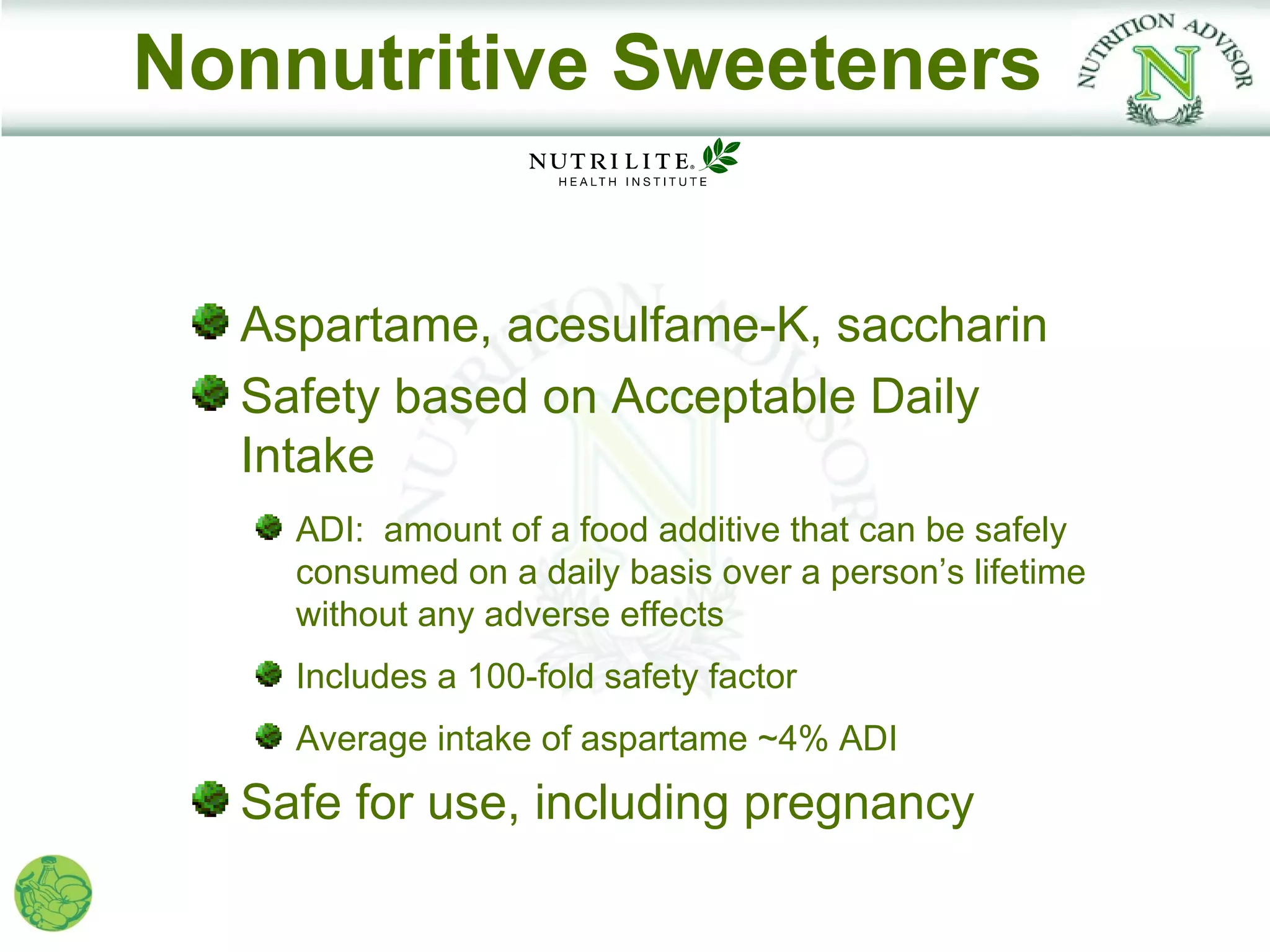 Nonnutritive Sweeteners


  Aspartame, acesulfame-K, saccharin
  Safety based on Acceptable Daily
  Intake
    ADI: amount of a food additive that can be safely
    consumed on a daily basis over a person’s lifetime
    without any adverse effects
    Includes a 100-fold safety factor
    Average intake of aspartame ~4% ADI
  Safe for use, including pregnancy
 