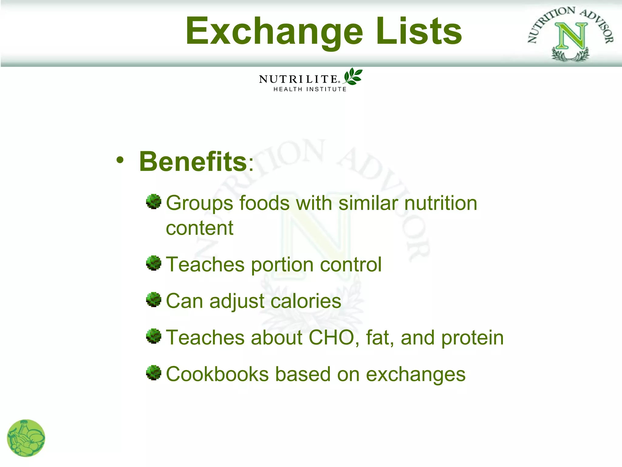 Exchange Lists


• Benefits:
   Groups foods with similar nutrition
   content
   Teaches portion control
   Can adjust calories
   Teaches about CHO, fat, and protein
   Cookbooks based on exchanges
 