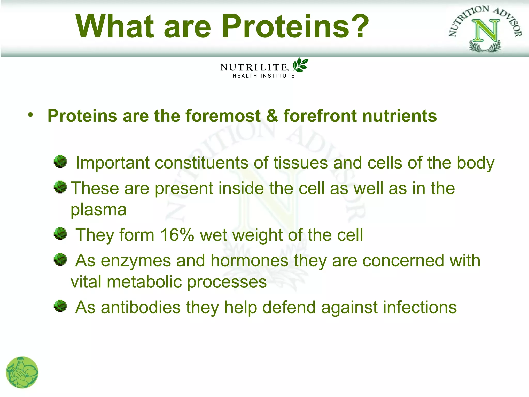 What are Proteins?

• Proteins are the foremost & forefront nutrients

      Important constituents of tissues and cells of the body
     These are present inside the cell as well as in the
     plasma
      They form 16% wet weight of the cell
      As enzymes and hormones they are concerned with
     vital metabolic processes
      As antibodies they help defend against infections
 