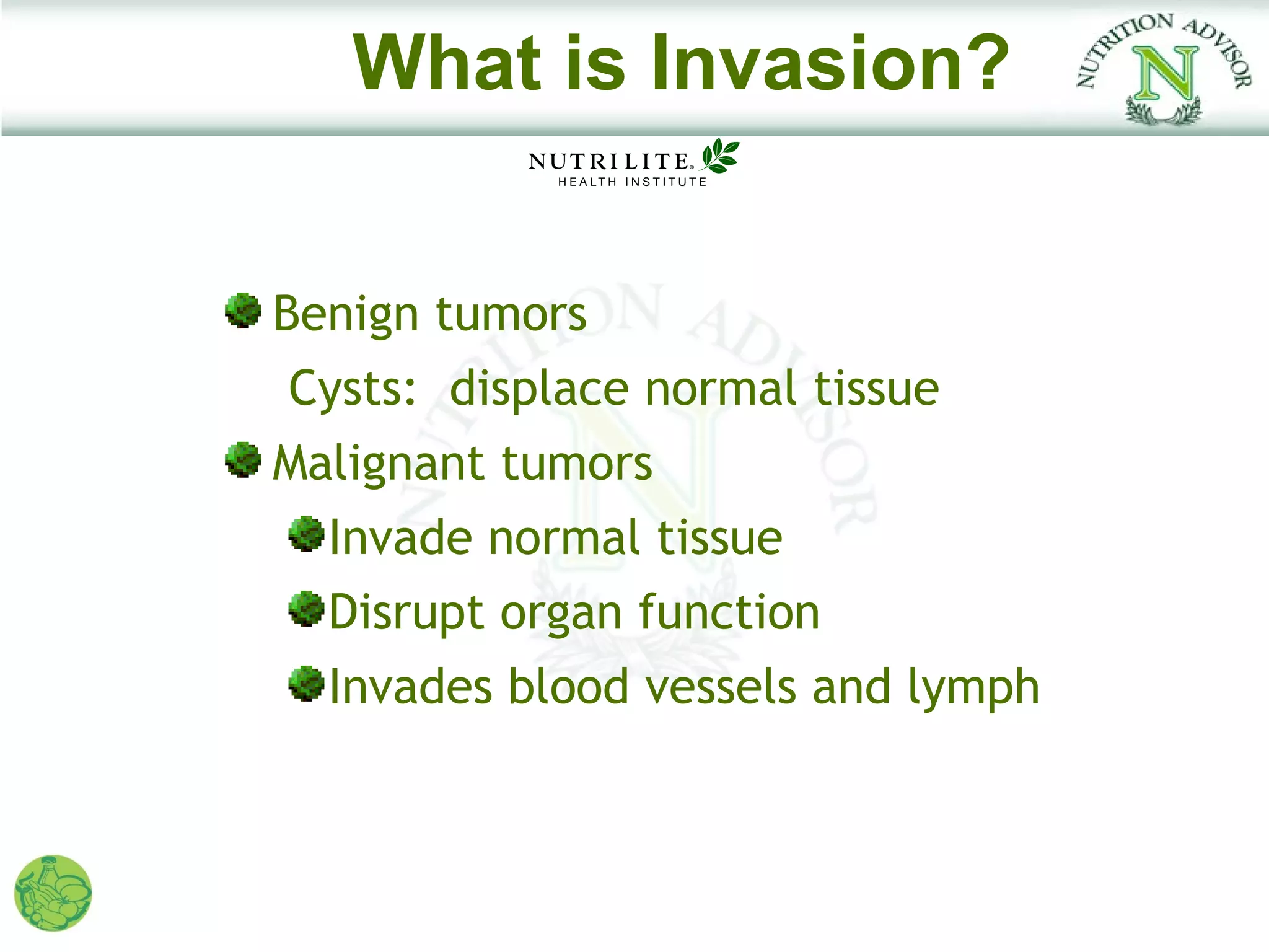 What is Invasion?


Benign tumors
Cysts: displace normal tissue
Malignant tumors
  Invade normal tissue
  Disrupt organ function
  Invades blood vessels and lymph
 