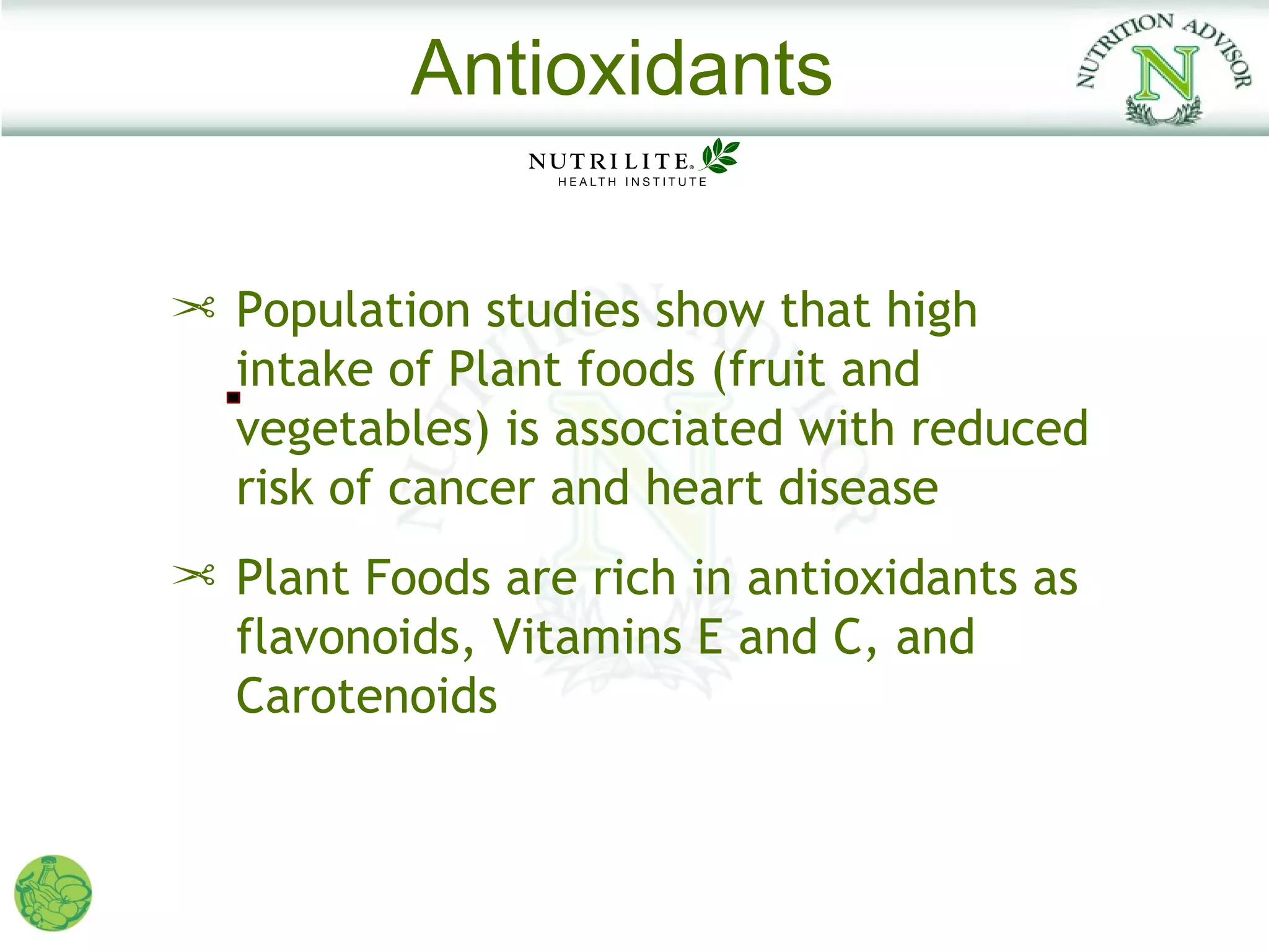 Antioxidants

¢ Population studies show that high
  intake of Plant foods (fruit and
  vegetables) is associated with reduced
  risk of cancer and heart disease
¢ Plant Foods are rich in antioxidants as
  flavonoids, Vitamins E and C, and
  Carotenoids
 
