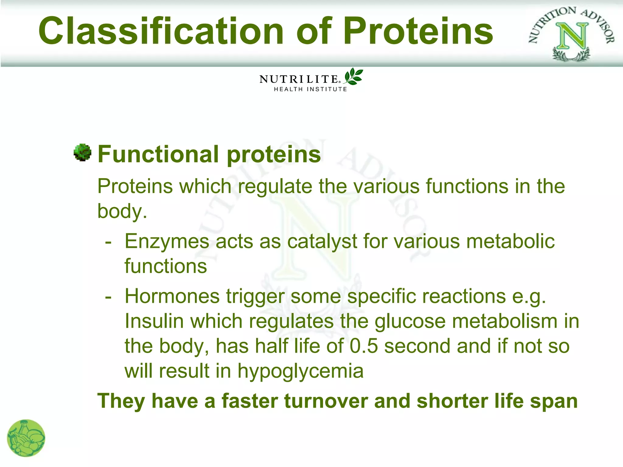 Classification of Proteins


   Functional proteins
   Proteins which regulate the various functions in the
   body.
    - Enzymes acts as catalyst for various metabolic
      functions
    - Hormones trigger some specific reactions e.g.
      Insulin which regulates the glucose metabolism in
      the body, has half life of 0.5 second and if not so
      will result in hypoglycemia
   They have a faster turnover and shorter life span
 