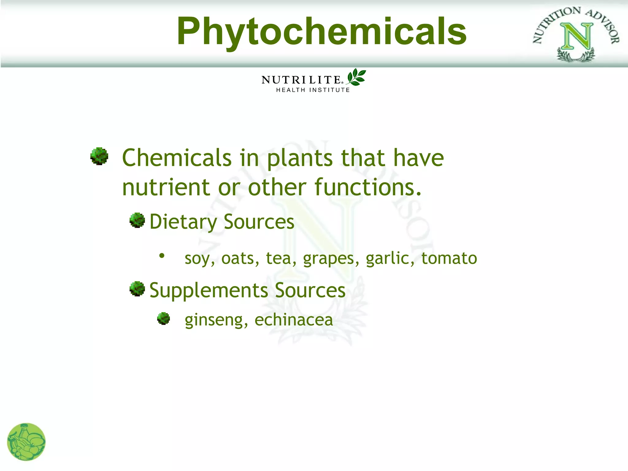 Phytochemicals


Chemicals in plants that have
nutrient or other functions.
  Dietary Sources
   •   soy, oats, tea, grapes, garlic, tomato
  Supplements Sources
       ginseng, echinacea
 