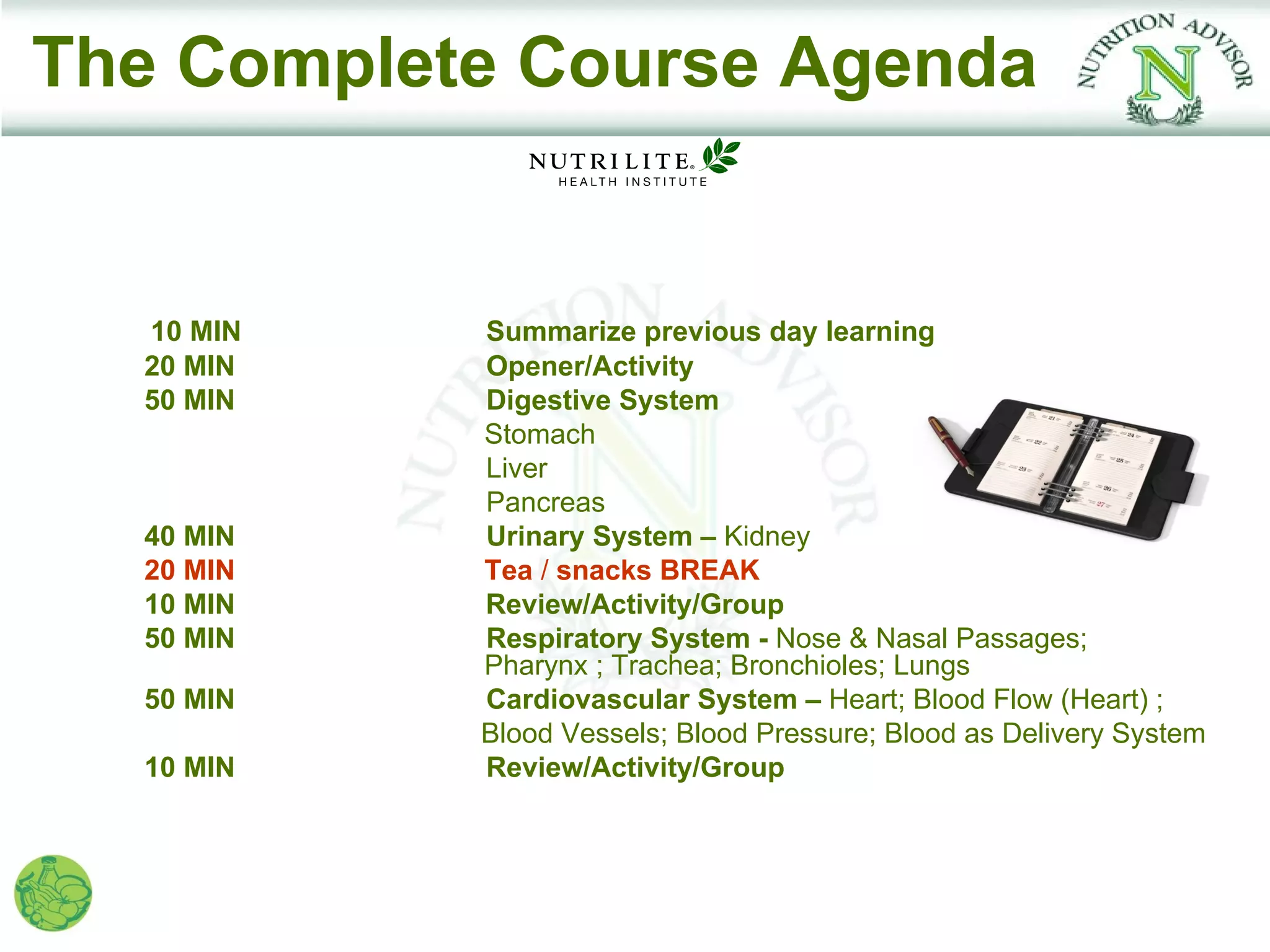 The Complete Course Agenda


  10 MIN   Summarize previous day learning
  20 MIN   Opener/Activity
  50 MIN   Digestive System
           Stomach
           Liver
           Pancreas
  40 MIN   Urinary System – Kidney
  20 MIN   Tea / snacks BREAK
  10 MIN   Review/Activity/Group
  50 MIN   Respiratory System - Nose & Nasal Passages;
           Pharynx ; Trachea; Bronchioles; Lungs
  50 MIN   Cardiovascular System – Heart; Blood Flow (Heart) ;
           Blood Vessels; Blood Pressure; Blood as Delivery System
  10 MIN   Review/Activity/Group
 