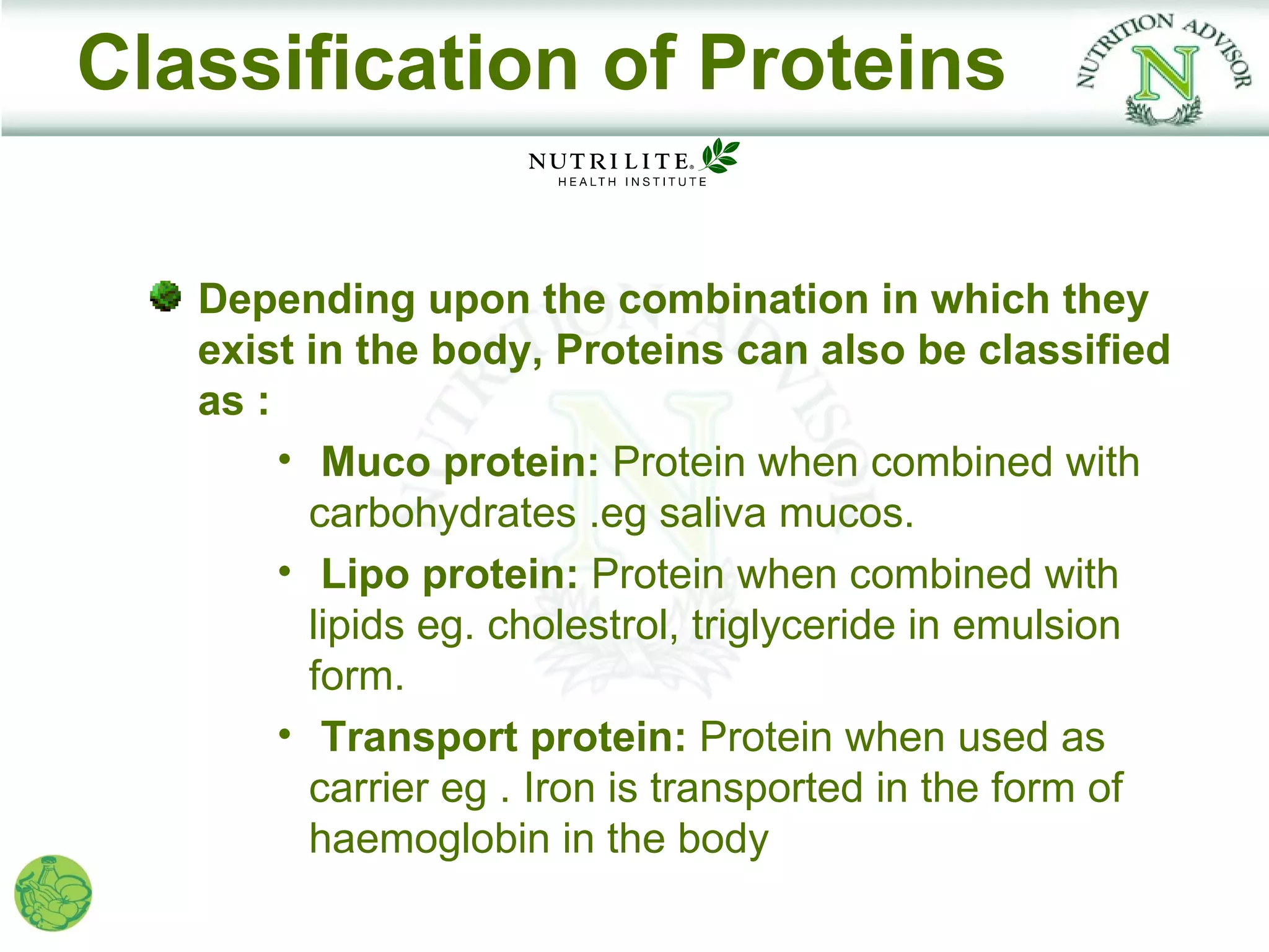 Classification of Proteins

   Depending upon the combination in which they
   exist in the body, Proteins can also be classified
   as :
        • Muco protein: Protein when combined with
          carbohydrates .eg saliva mucos.
        • Lipo protein: Protein when combined with
          lipids eg. cholestrol, triglyceride in emulsion
          form.
        • Transport protein: Protein when used as
          carrier eg . Iron is transported in the form of
          haemoglobin in the body
 