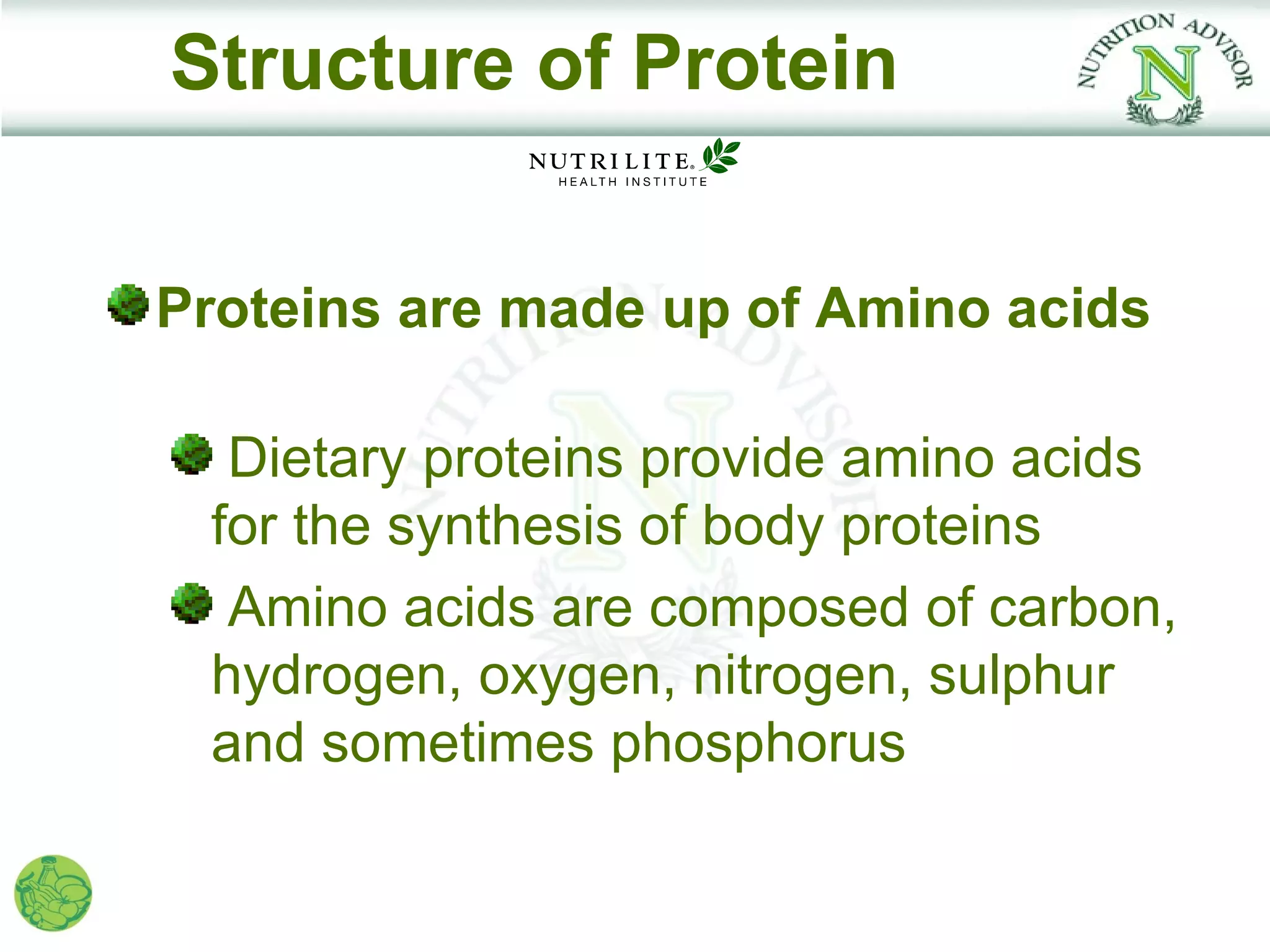 Structure of Protein


Proteins are made up of Amino acids

  Dietary proteins provide amino acids
 for the synthesis of body proteins
  Amino acids are composed of carbon,
 hydrogen, oxygen, nitrogen, sulphur
 and sometimes phosphorus
 