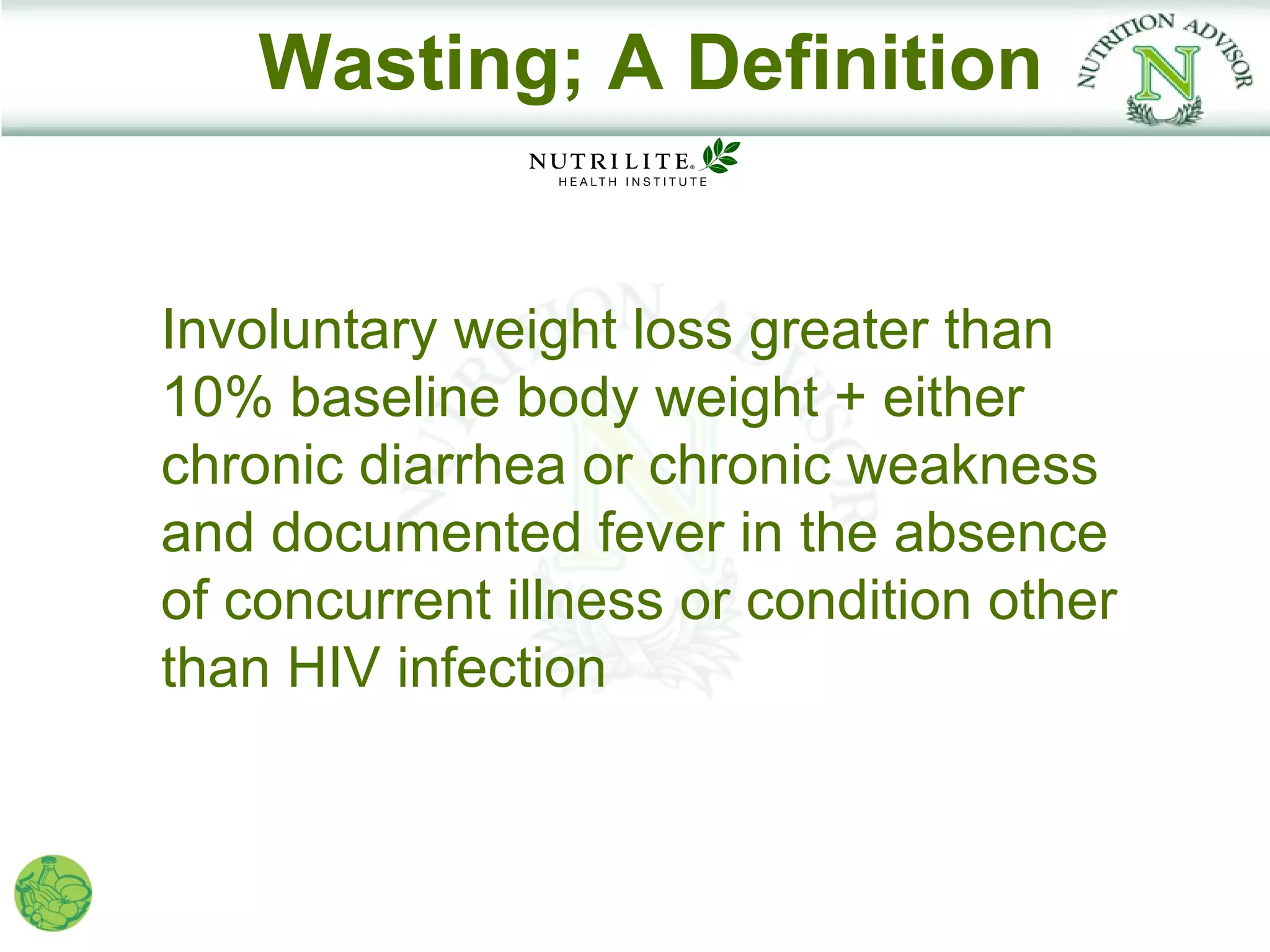 Wasting; A Definition


Involuntary weight loss greater than
10% baseline body weight + either
chronic diarrhea or chronic weakness
and documented fever in the absence
of concurrent illness or condition other
than HIV infection
 