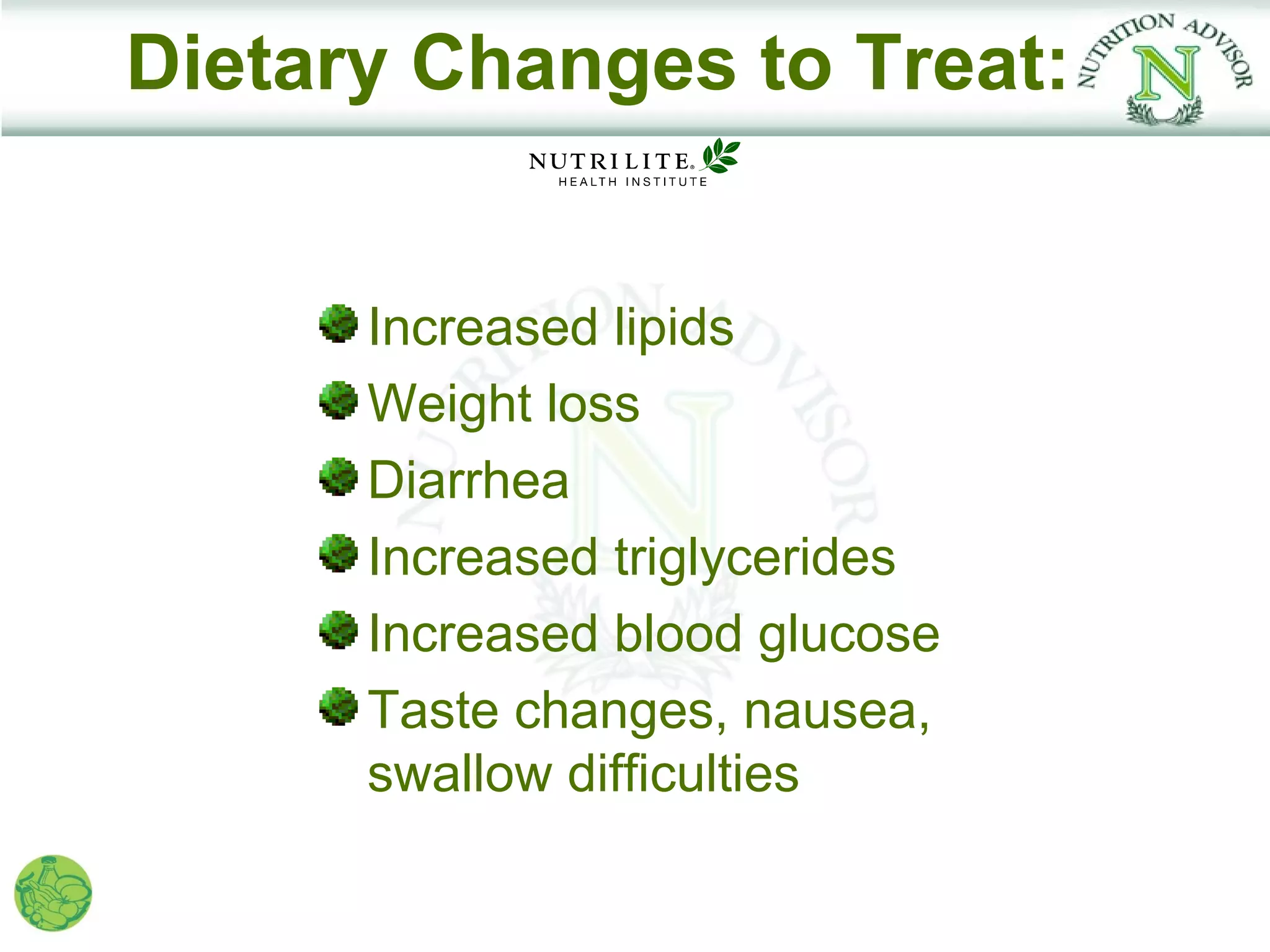 Dietary Changes to Treat:


      Increased lipids
      Weight loss
      Diarrhea
      Increased triglycerides
      Increased blood glucose
      Taste changes, nausea,
      swallow difficulties
 