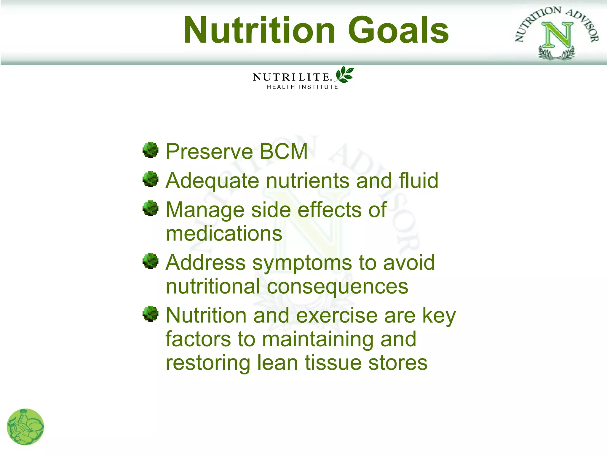 Nutrition Goals


Preserve BCM
Adequate nutrients and fluid
Manage side effects of
medications
Address symptoms to avoid
nutritional consequences
Nutrition and exercise are key
factors to maintaining and
restoring lean tissue stores
 