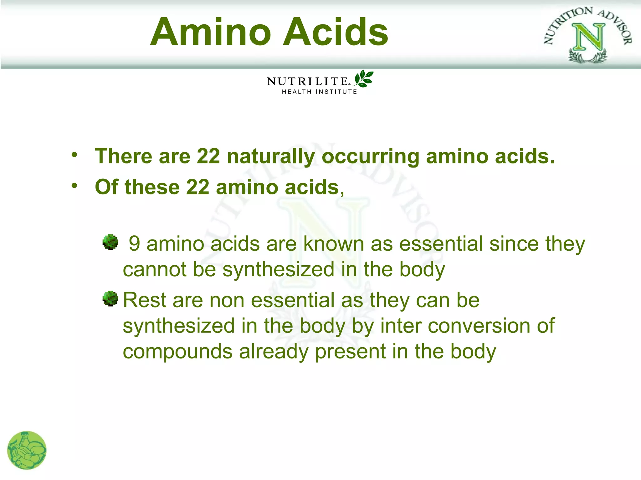Amino Acids

• There are 22 naturally occurring amino acids.
• Of these 22 amino acids,

      9 amino acids are known as essential since they
     cannot be synthesized in the body
     Rest are non essential as they can be
     synthesized in the body by inter conversion of
     compounds already present in the body
 