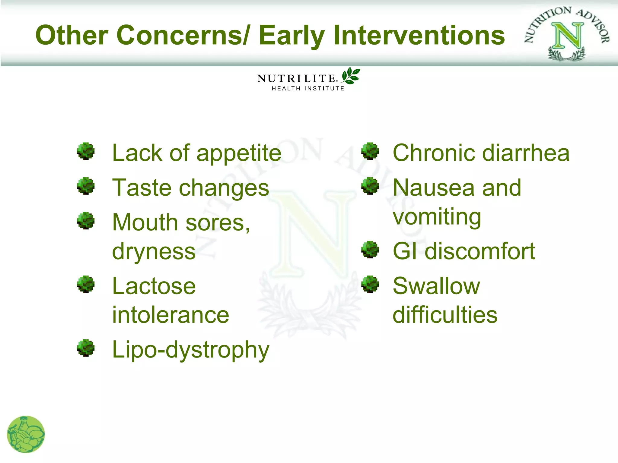 Other Concerns/ Early Interventions



     Lack of appetite     Chronic diarrhea
     Taste changes        Nausea and
     Mouth sores,         vomiting
     dryness              GI discomfort
     Lactose              Swallow
     intolerance          difficulties
     Lipo-dystrophy
 