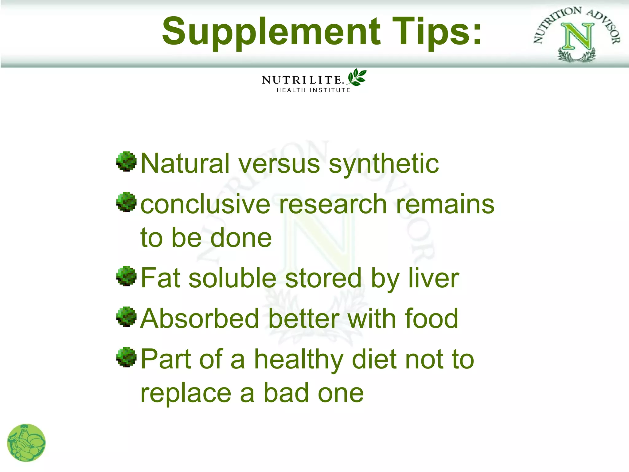 Supplement Tips:


Natural versus synthetic
conclusive research remains
to be done
Fat soluble stored by liver
Absorbed better with food
Part of a healthy diet not to
replace a bad one
 